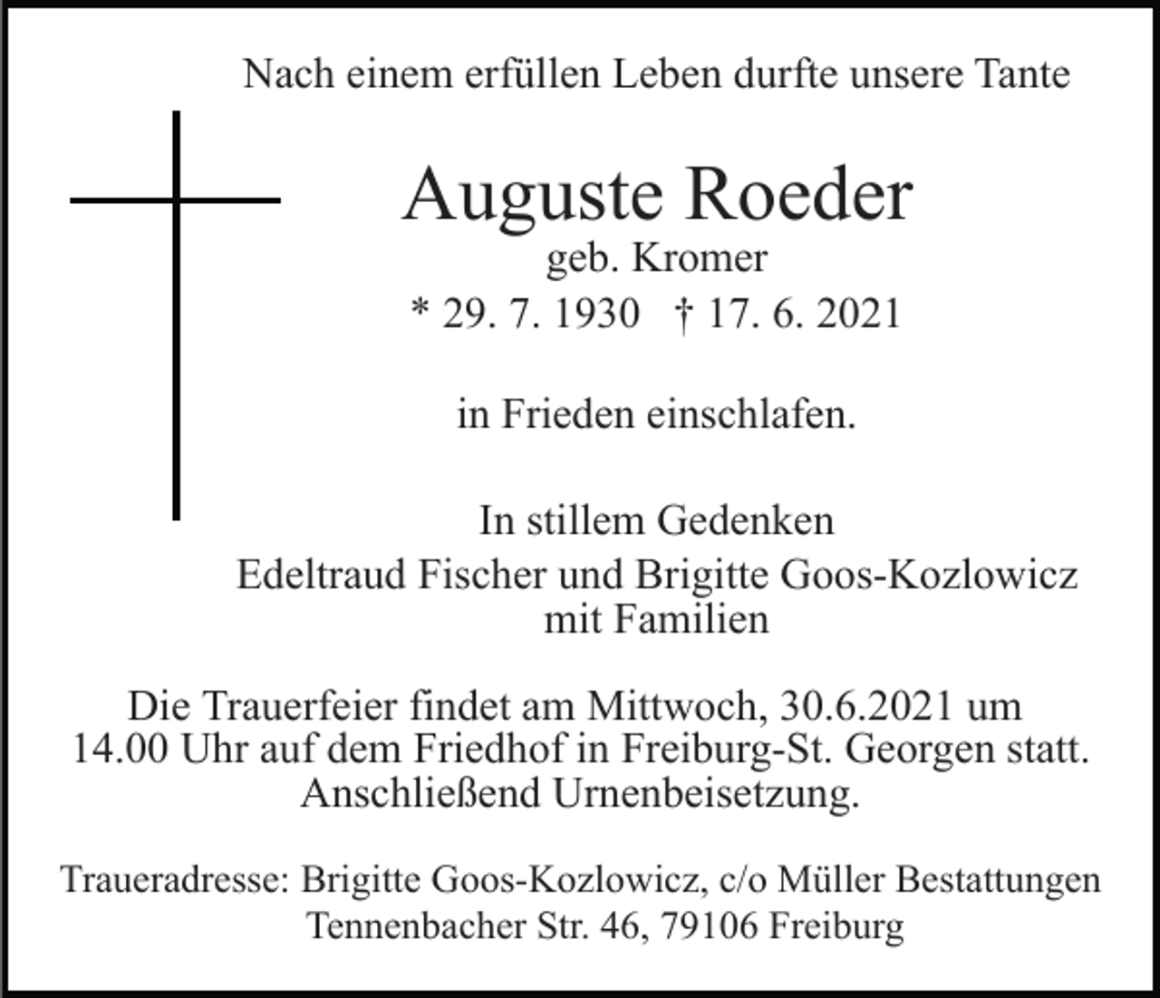 <p>Nach einem erfüllen Leben durfte unsere Tante</p><p>Auguste Roeder<br />geb. Kromer<br />* 29. 7. 1930 † 17. 6. 2021<br />in Frieden einschlafen.<br />In stillem Gedenken<br />Edeltraud Fischer und Brigitte Goos-Kozlowicz<br />mit Familien<br />Die Trauerfeier findet am Mittwoch, 30.6.2021 um<br />14.00 Uhr auf dem Friedhof in Freiburg-St. Georgen statt.<br />Anschließend Urnenbeisetzung.<br />Traueradresse: Brigitte Goos-Kozlowicz, c/o Müller Bestattungen<br />Tennenbacher Str. 46, 79106 Freiburg</p>