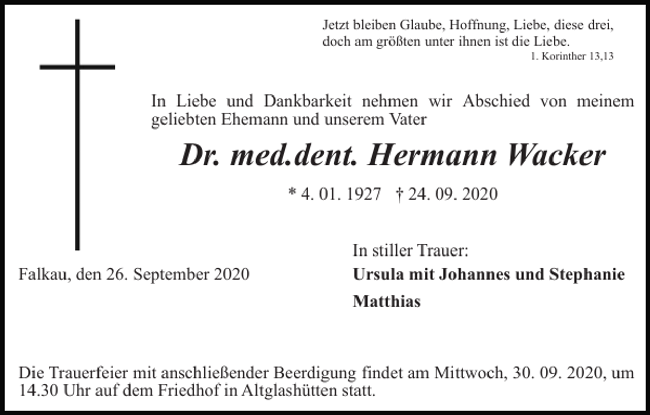 <p>Jetzt bleiben Glaube, Hoffnung, Liebe, diese drei,<br />doch am größten unter ihnen ist die Liebe.<br />1. Korinther 13,13</p><p>In Liebe und Dankbarkeit nehmen wir Abschied von meinem<br />geliebten Ehemann und unserem Vater</p><p>Dr. med.dent. Hermann Wacker<br />* 4. 01. 1927 † 24. 09. 2020</p><p>Falkau, den 26. September 2020</p><p>In stiller Trauer:<br />Ursula mit Johannes und Stephanie<br />Matthias</p><p>Die Trauerfeier mit anschließender Beerdigung findet am Mittwoch, 30. 09. 2020, um<br />14.30 Uhr auf dem Friedhof in Altglashütten statt.</p>