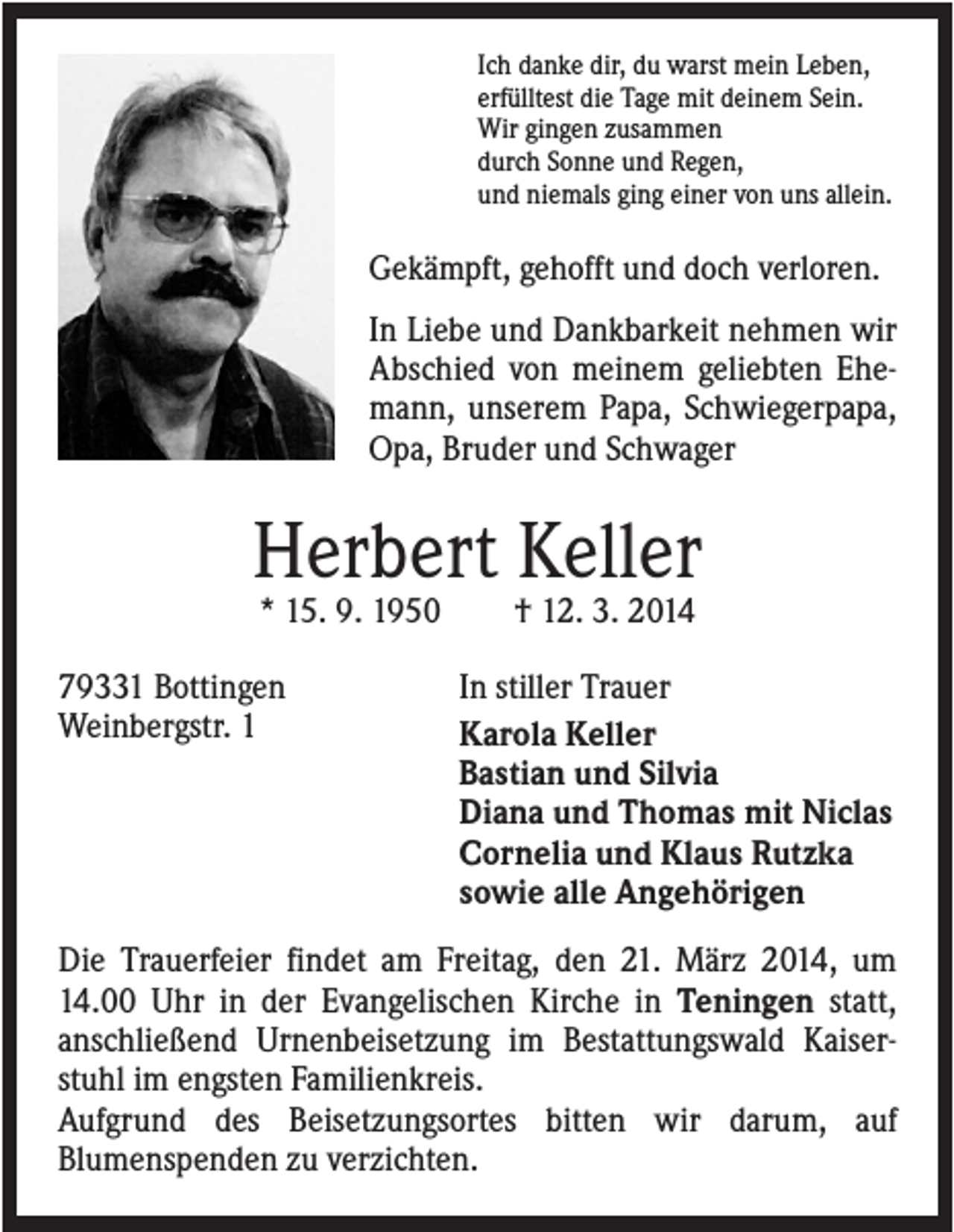 <p>Ich danke dir, du warst mein Leben,<br />erfülltest die Tage mit deinem Sein.<br />Wir gingen zusammen<br />durch Sonne und Regen,<br />und niemals ging einer von uns allein.</p><p>Gekämpft, gehofft und doch verloren.<br />In Liebe und Dankbarkeit nehmen wir<br />Abschied von meinem geliebten Ehemann, unserem Papa, Schwiegerpapa,<br />Opa, Bruder und Schwager</p><p>Herbert Keller<br />* 15. 9. 1950<br />79331 Bottingen<br />Weinbergstr. 1</p><p>† 12. 3. 2014<br />In stiller Trauer<br />Karola Keller<br />Bastian und Silvia<br />Diana und Thomas mit Niclas<br />Cornelia und Klaus Rutzka<br />sowie alle Angehörigen</p><p>Die Trauerfeier findet am Freitag, den 21. März 2014, um<br />14.00 Uhr in der Evangelischen Kirche in Teningen statt,<br />anschließend Urnenbeisetzung im Bestattungswald Kaiserstuhl im engsten Familienkreis.<br />Aufgrund des Beisetzungsortes bitten wir darum, auf<br />Blumenspenden zu verzichten.</p>