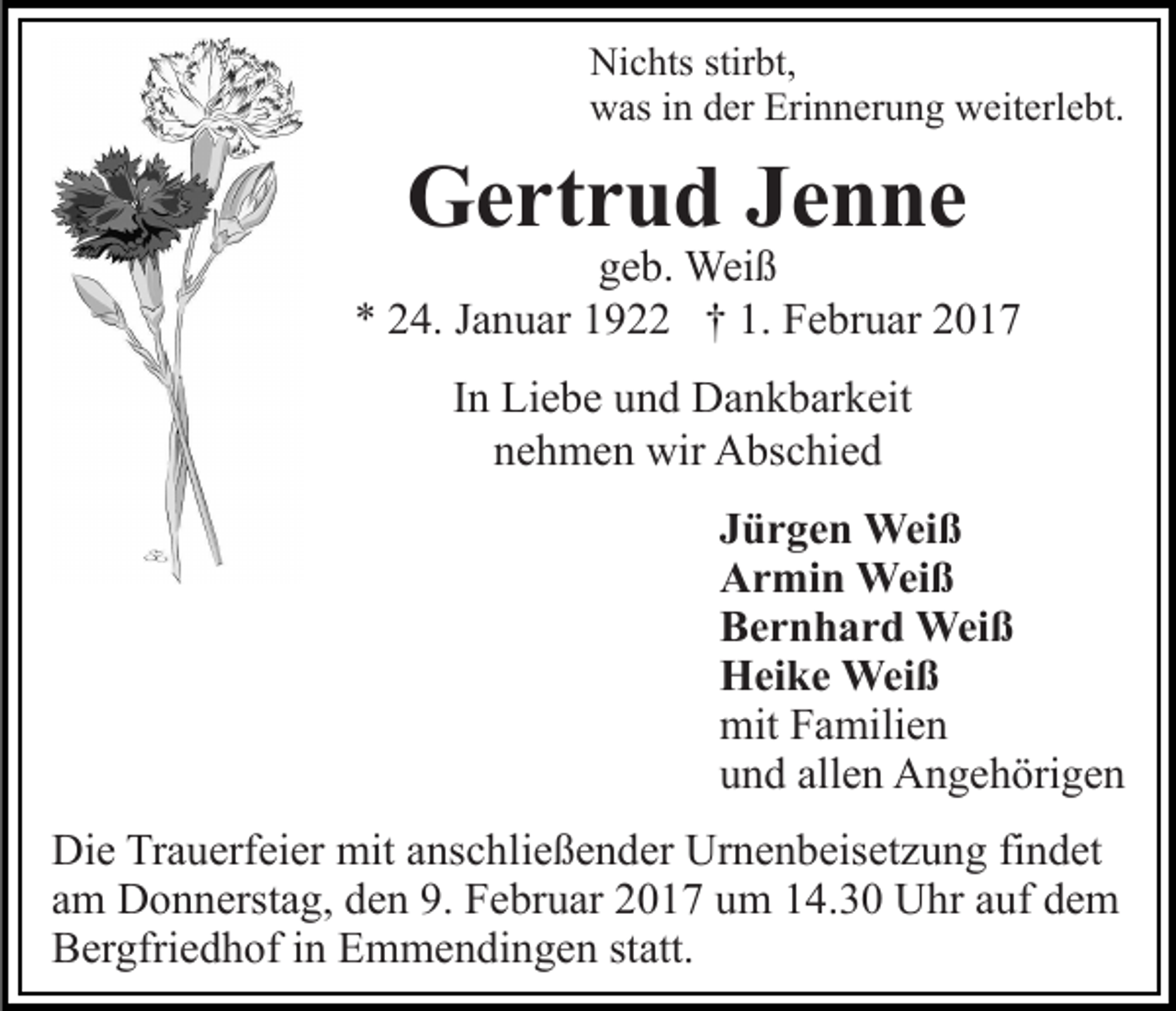 <p>Nichts stirbt,<br />was in der Erinnerung weiterlebt.</p><p>Gertrud Jenne</p><p>geb. Weiß<br />* 24. Januar 1922 † 1. Februar 2017<br />In Liebe und Dankbarkeit<br />nehmen wir Abschied<br />Jürgen Weiß<br />Armin Weiß<br />Bernhard Weiß<br />Heike Weiß<br />mit Familien<br />und allen Angehörigen<br />Die Trauerfeier mit anschließender Urnenbeisetzung findet<br />am Donnerstag, den 9. Februar 2017 um 14.30 Uhr auf dem<br />Bergfriedhof in Emmendingen statt.</p>