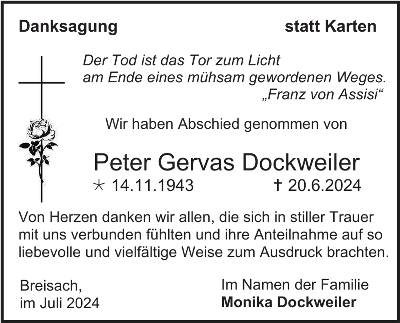 <p>Danksagung</p>
<p>statt Karten</p>
<p>Der Tod ist das Tor zum Licht<br />am Ende eines mühsam gewordenen Weges.<br />„Franz von Assisi“<br />Wir haben Abschied genommen von</p>
<p>Peter Gervas Dockweiler<br />* 14.11.1943</p>
<p>† 20.6.2024</p>
<p>Von Herzen danken wir allen, die sich in stiller Trauer<br />mit uns verbunden fühlten und ihre Anteilnahme auf so<br />liebevolle und vielfältige Weise zum Ausdruck brachten.<br />Breisach,<br />im Juli 2024</p>
<p>Im Namen der Familie<br />Monika Dockweiler</p>