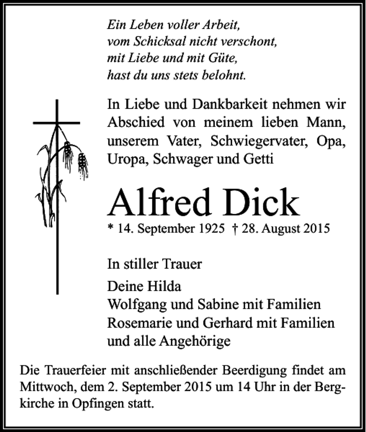 <p>Ein Leben voller Arbeit,<br />vom Schicksal nicht verschont,<br />mit Liebe und mit Güte,<br />hast du uns stets belohnt.</p><p>In Liebe und Dankbarkeit nehmen wir<br />Abschied von meinem lieben Mann,<br />unserem Vater, Schwiegervater, Opa,<br />Uropa, Schwager und Getti</p><p>Alfred Dick</p><p>* 14. September 1925 † 28. August 2015</p><p>In stiller Trauer<br />Deine Hilda<br />Wolfgang und Sabine mit Familien<br />Rosemarie und Gerhard mit Familien<br />und alle Angehörige<br />Die Trauerfeier mit anschließender Beerdigung findet am<br />Mittwoch, dem 2. September 2015 um 14 Uhr in der Bergkirche in Opfingen statt.</p>