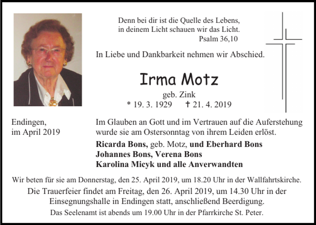 <p>Denn bei dir ist die Quelle des Lebens,<br />in deinem Licht schauen wir das Licht.<br />Psalm 36,10</p><p>In Liebe und Dankbarkeit nehmen wir Abschied.</p><p>Irma Motz<br />geb. Zink<br />* 19. 3. 1929  21. 4. 2019<br />Endingen,<br />im April 2019</p><p>Im Glauben an Gott und im Vertrauen auf die Auferstehung<br />wurde sie am Ostersonntag von ihrem Leiden erlöst.<br />Ricarda Bons, geb. Motz, und Eberhard Bons<br />Johannes Bons, Verena Bons<br />Karolina Micyk und alle Anverwandten</p><p>Wir beten für sie am Donnerstag, den 25. April 2019, um 18.20 Uhr in der Wallfahrtskirche.</p><p>Die Trauerfeier findet am Freitag, den 26. April 2019, um 14.30 Uhr in der<br />Einsegnungshalle in Endingen statt, anschließend Beerdigung.<br />Das Seelenamt ist abends um 19.00 Uhr in der Pfarrkirche St. Peter.</p>