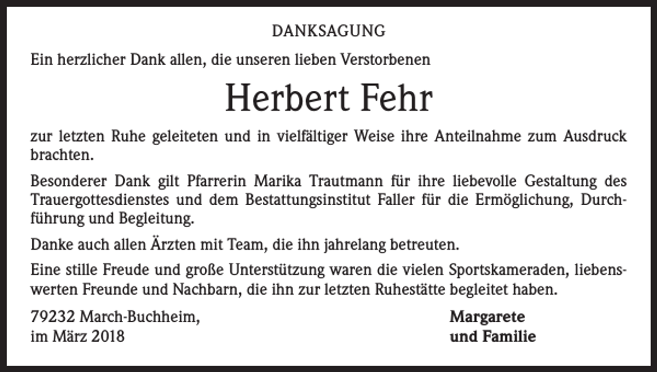 <p>DANKSAGUNG<br />Ein herzlicher Dank allen, die unseren lieben Verstorbenen</p><p>Herbert Fehr<br />zur letzten Ruhe geleiteten und in vielfältiger Weise ihre Anteilnahme zum Ausdruck<br />brachten.<br />Besonderer Dank gilt Pfarrerin Marika Trautmann für ihre liebevolle Gestaltung des<br />­Trauergottesdienstes und dem Bestattungsinstitut Faller für die Ermöglichung, Durch­<br />führung und Begleitung.<br />Danke auch allen Ärzten mit Team, die ihn jahrelang betreuten.<br />Eine stille Freude und große Unterstützung waren die vielen Sportskameraden, liebens­<br />werten Freunde und Nachbarn, die ihn zur letzten Ruhestätte begleitet haben.<br />79232 March-Buchheim,<br />im März 2018</p><p>Margarete<br />und Familie</p>
