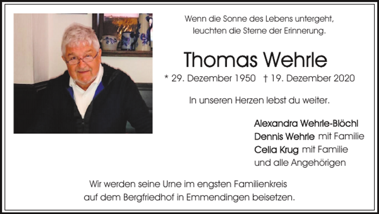 <p>Wenn die Sonne des Lebens untergeht,<br />leuchten die Sterne der Erinnerung.</p><p>* 29. Dezember 1950 † 19. Dezember 2020<br />In unseren Herzen lebst du weiter.</p><p>mit Familie<br />mit Familie<br />und alle Angehörigen<br />Wir werden seine Urne im engsten Familienkreis<br />auf dem Bergfriedhof in Emmendingen beisetzen.</p>