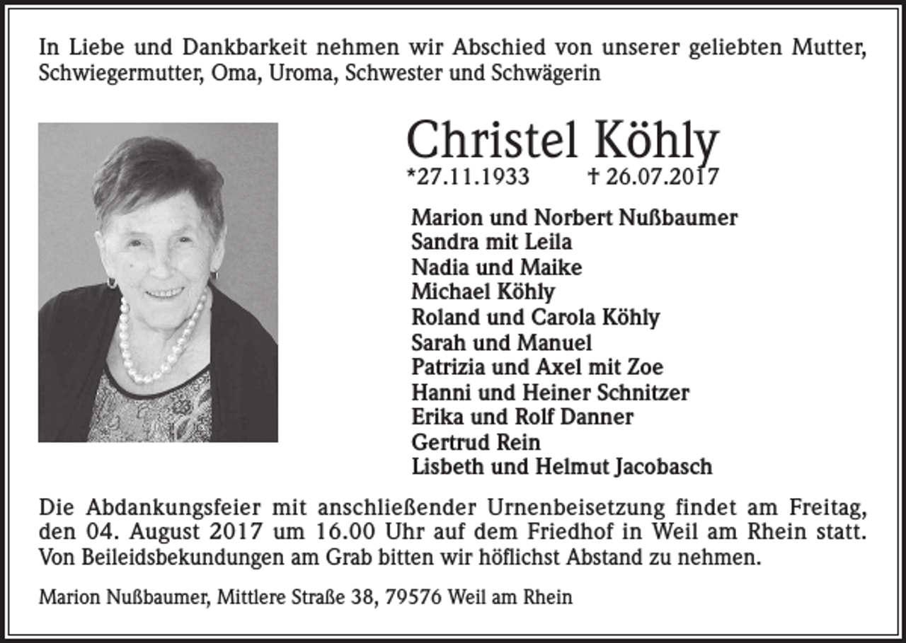 <p>In Liebe und Dankbarkeit nehmen wir Abschied von unserer geliebten Mutter,<br />Schwiegermutter, Oma, Uroma, Schwester und Schwägerin</p><p>Christel Köhly</p><p>*27.11.1933</p><p>† 26.07.2017</p><p>Marion und Norbert Nußbaumer<br />Sandra mit Leila<br />Nadia und Maike<br />Michael Köhly<br />Roland und Carola Köhly<br />Sarah und Manuel<br />Patrizia und Axel mit Zoe<br />Hanni und Heiner Schnitzer<br />Erika und Rolf Danner<br />Gertrud Rein<br />Lisbeth und Helmut Jacobasch<br />Die Abdankungsfeier mit anschließender Urnenbeisetzung findet am Freitag,<br />den 04. August 2017 um 16.00 Uhr auf dem Friedhof in Weil am Rhein statt.<br />Von Beileidsbekundungen am Grab bitten wir höflichst Abstand zu nehmen.<br />Marion Nußbaumer, Mittlere Straße 38, 79576 Weil am Rhein</p>