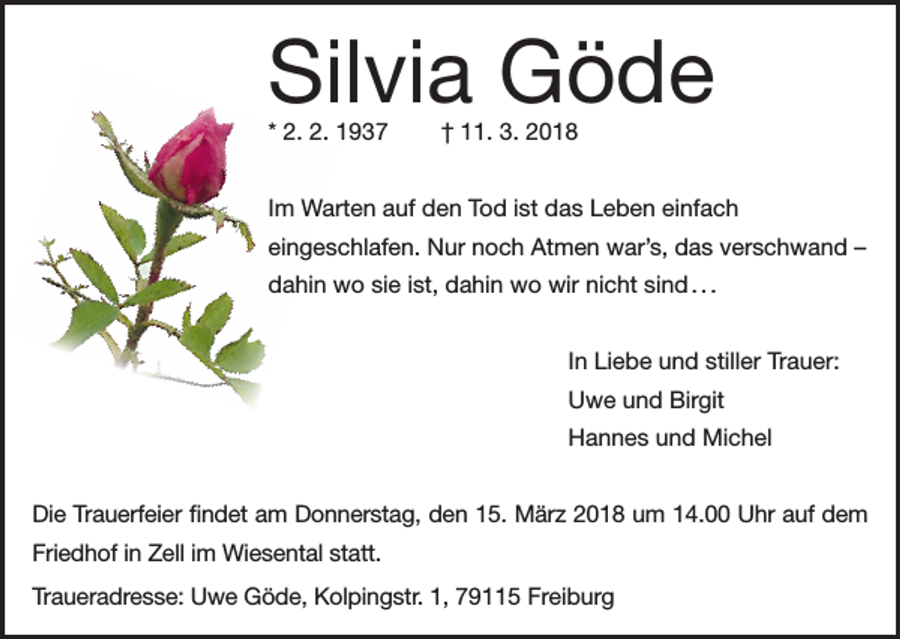 <p>Silvia Göde<br />* 2. 2. 1937</p><p>† 11. 3. 2018</p><p>Im Warten auf den Tod ist das Leben einfach<br />eingeschlafen. Nur noch Atmen war’s, das verschwand –<br />dahin wo sie ist, dahin wo wir nicht sind . . .<br />In Liebe und stiller Trauer:<br />Uwe und Birgit<br />Hannes und Michel<br />Die Trauerfeier findet am Donnerstag, den 15. März 2018 um 14.00 Uhr auf dem<br />Friedhof in Zell im Wiesental statt.<br />Traueradresse: Uwe Göde, Kolpingstr. 1, 79115 Freiburg</p>