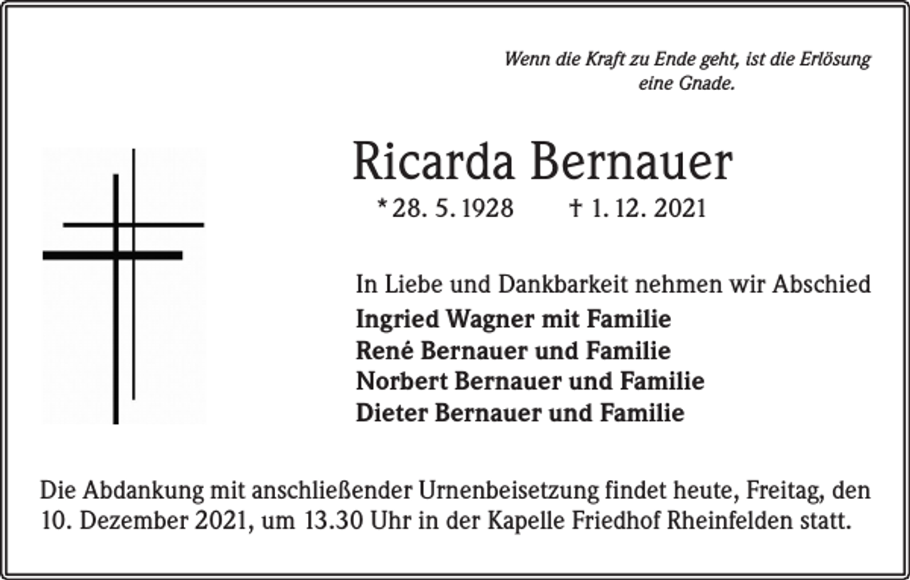 <p>Wenn die Kraft zu Ende geht, ist die Erlösung<br />eine Gnade.</p><p>Ricarda Bernauer<br />* 28. 5. 1928 † 1. 12. 2021</p><p>In Liebe und Dankbarkeit nehmen wir Abschied<br />Ingried Wagner mit Familie<br />René Bernauer und Familie<br />Norbert Bernauer und Familie<br />Dieter Bernauer und Familie<br />Die Abdankung mit anschließender Urnenbeisetzung findet heute, Freitag, den<br />10. Dezember 2021, um 13.30 Uhr in der Kapelle Friedhof Rheinfelden statt.</p>