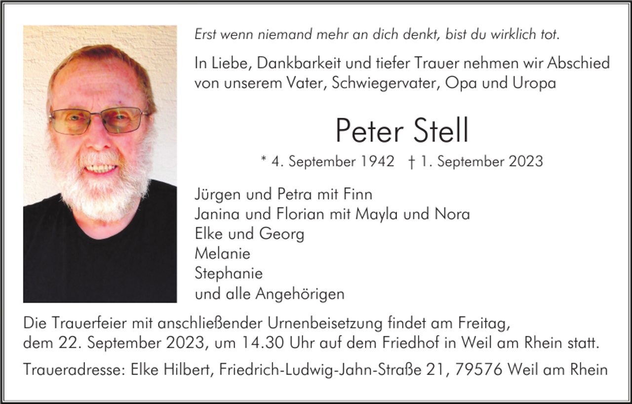 <p>Erst wenn niemand mehr an dich denkt, bist du wirklich tot.</p><p>In Liebe, Dankbarkeit und tiefer Trauer nehmen wir Abschied<br />von unserem Vater, Schwiegervater, Opa und Uropa</p><p>Peter Stell<br />* 4. September 1942 † 1. September 2023</p><p>Jürgen und Petra mit Finn<br />Janina und Florian mit Mayla und Nora<br />Elke und Georg<br />Melanie<br />Stephanie<br />und alle Angehörigen<br />Die Trauerfeier mit anschließender Urnenbeisetzung findet am Freitag,<br />dem 22. September 2023, um 14.30 Uhr auf dem Friedhof in Weil am Rhein statt.<br />Traueradresse: Elke Hilbert, Friedrich-Ludwig-Jahn-Straße 21, 79576 Weil am Rhein</p>