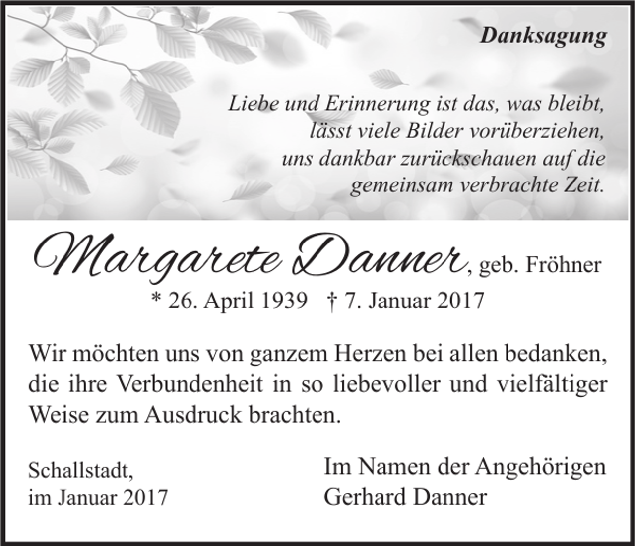 <p>Danksagung<br />Liebe und Erinnerung ist das, was bleibt,<br />lässt viele Bilder vorüberziehen,<br />uns dankbar zurückschauen auf die<br />gemeinsam verbrachte Zeit.</p><p>Margarete Danner</p><p>, geb. Fröhner<br />* 26. April 1939 † 7. Januar 2017</p><p>Wir möchten uns von ganzem Herzen bei allen bedanken,<br />die ihre Verbundenheit in so liebevoller und vielfältiger<br />Weise zum Ausdruck brachten.<br />Schallstadt,<br />im Januar 2017</p><p>Im Namen der Angehörigen<br />Gerhard Danner</p>