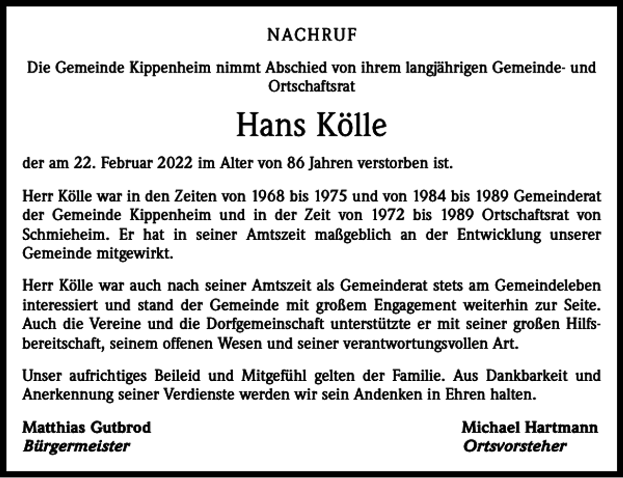 <p>NACHRUF<br />Die Gemeinde Kippenheim nimmt Abschied von ihrem langjährigen Gemeinde- und<br />Ortschaftsrat</p><p>Hans Kölle<br />der am 22. Februar 2022 im Alter von 86 Jahren verstorben ist.<br />Herr Kölle war in den Zeiten von 1968 bis 1975 und von 1984 bis 1989 Gemeinderat<br />der Gemeinde Kippenheim und in der Zeit von 1972 bis 1989 Ortschaftsrat von<br />Schmieheim. Er hat in seiner Amtszeit maßgeblich an der Entwicklung unserer<br />Gemeinde mitgewirkt.<br />Herr Kölle war auch nach seiner Amtszeit als Gemeinderat stets am Gemeindeleben<br />interessiert und stand der Gemeinde mit großem Engagement weiterhin zur Seite.<br />Auch die Vereine und die Dorfgemeinschaft unterstützte er mit seiner großen Hilfsbereitschaft, seinem offenen Wesen und seiner verantwortungsvollen Art.<br />Unser aufrichtiges Beileid und Mitgefühl gelten der Familie. Aus Dankbarkeit und<br />Anerkennung seiner Verdienste werden wir sein Andenken in Ehren halten.<br />Matthias Gutbrod<br />Bürgermeister</p><p>Michael Hartmann<br />Ortsvorsteher</p>