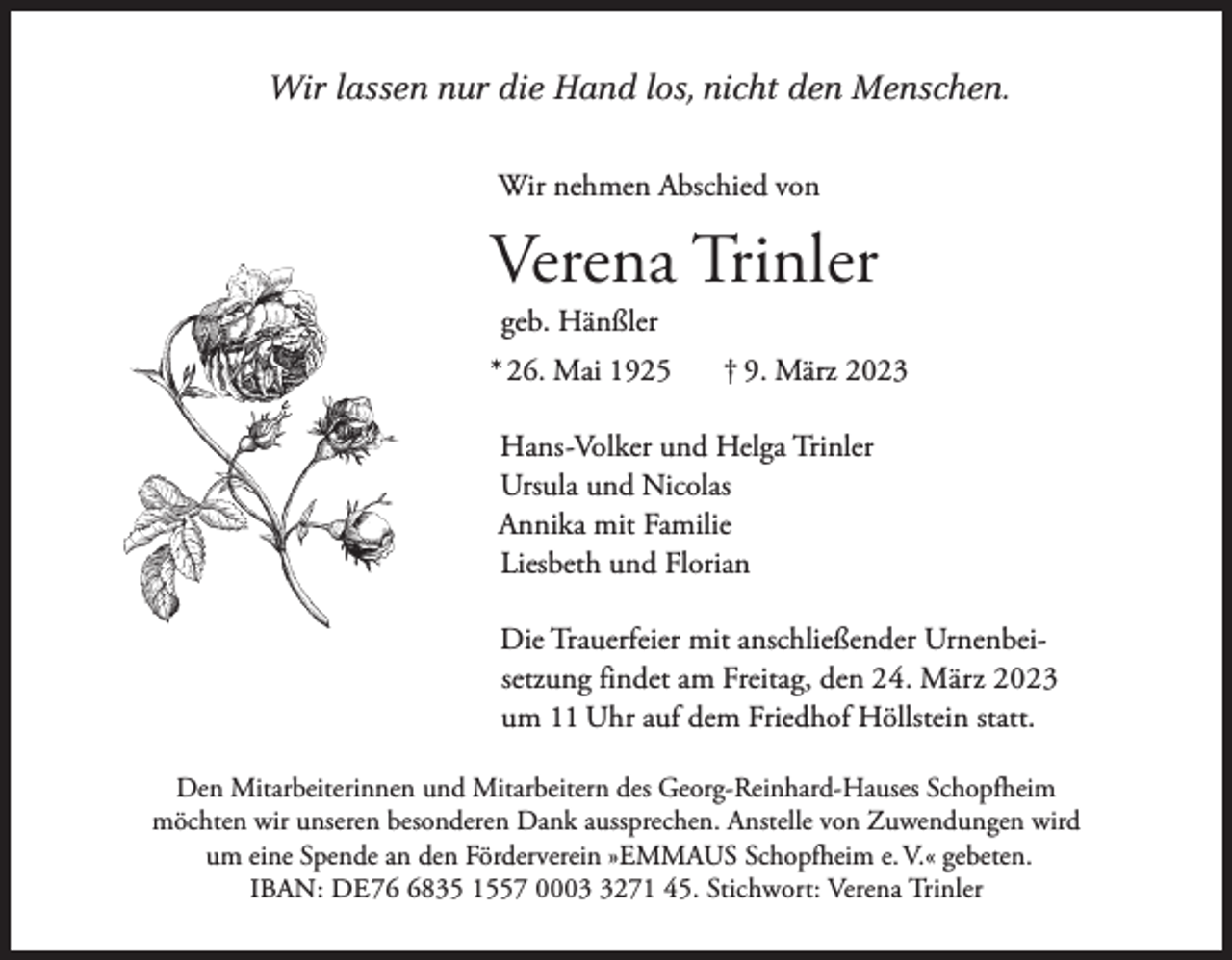 <p>Wir lassen nur die Hand los, nicht den Menschen.<br />Wir nehmen Abschied von</p><p>Verena Trinler<br />geb. Hänßler</p><p>* 26. Mai 1925</p><p>† 9. März 2023</p><p>Hans-Volker und Helga Trinler<br />Ursula und Nicolas<br />Annika mit Familie<br />Liesbeth und Florian<br />Die Trauerfeier mit anschließender Urnenbeisetzung findet am Freitag, den 24. März 2023<br />um 11 Uhr auf dem Friedhof Höllstein statt.<br />Den Mitarbeiterinnen und Mitarbeitern des Georg-Reinhard-Hauses Schopfheim<br />möchten wir unseren besonderen Dank aussprechen. Anstelle von Zuwendungen wird<br />um eine Spende an den Förderverein »EMMAUS Schopfheim e. V.« gebeten.<br />IBAN: DE 7835 1557 000271 45. Stichwort: Verena Trinler</p>