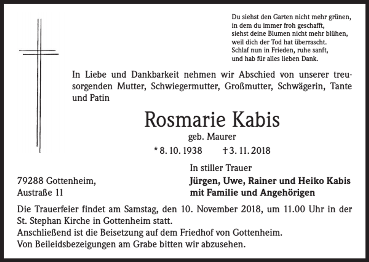 <p>Du siehst den Garten nicht mehr grünen,<br />in dem du immer froh geschafft,<br />siehst deine Blumen nicht mehr blühen,<br />weil dich der Tod hat überrascht.<br />Schlaf nun in Frieden, ruhe sanft,<br />und hab für alles lieben Dank.</p><p>In Liebe und Dankbarkeit nehmen wir Abschied von unserer treu­<br />sorgenden Mutter, Schwiegermutter, Großmutter, Schwägerin, Tante<br />und Patin</p><p>Rosmarie Kabis<br />geb. Maurer<br />* 8. 10. 1938 † 3. 11. 2018</p><p>79288 Gottenheim,<br />Austraße 11</p><p>In stiller Trauer<br />Jürgen, Uwe, Rainer und Heiko Kabis<br />mit Familie und Angehörigen</p><p>Die Trauerfeier findet am Samstag, den 10. November 2018, um 11.00 Uhr in der<br />St. Stephan Kirche in Gottenheim statt.<br />Anschließend ist die Beisetzung auf dem Friedhof von Gottenheim.<br />Von Beileidsbezeigungen am Grabe bitten wir abzusehen.</p>