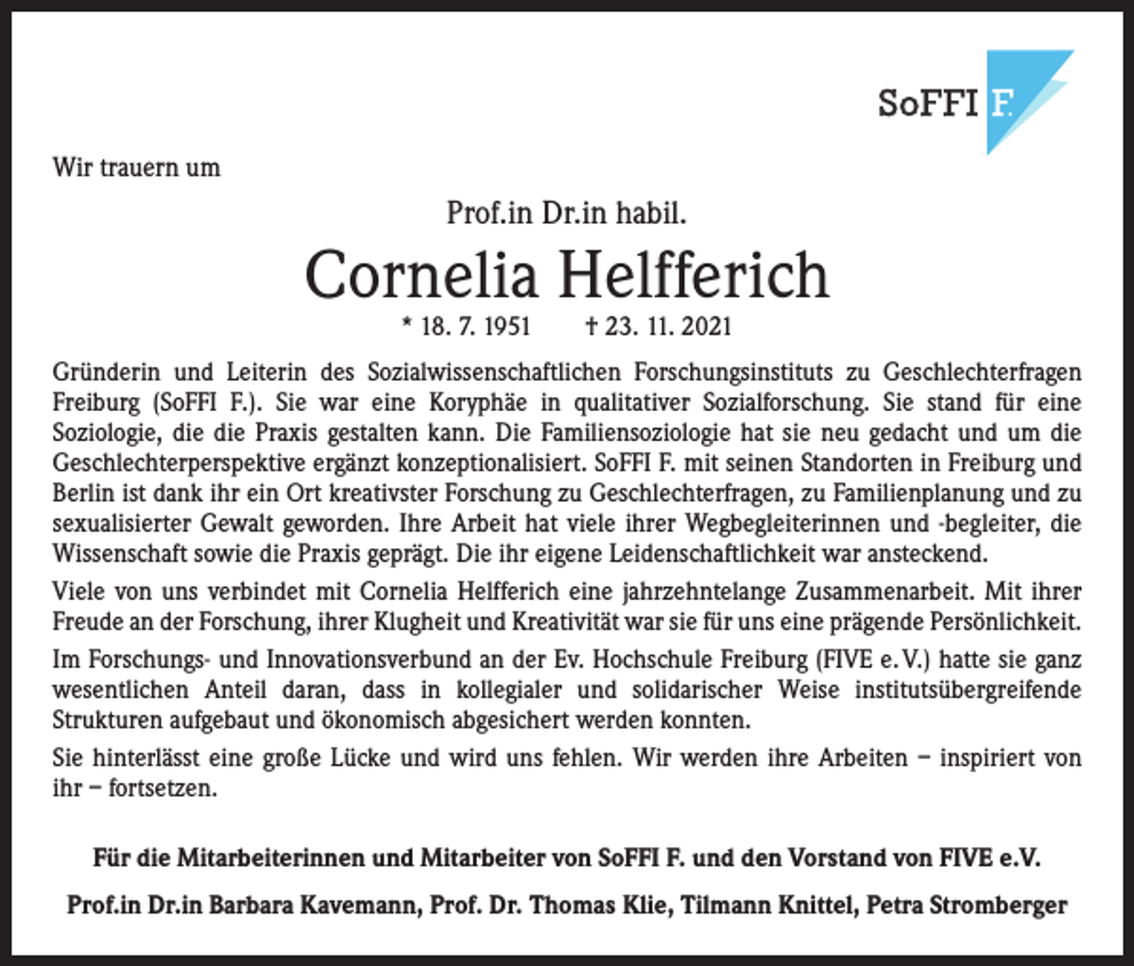 <p>Wir trauern um</p><p>Prof.in Dr.in habil.</p><p>Cornelia Helfferich<br />* 18. 7. 1951 † 23. 11. 2021</p><p>Gründerin und Leiterin des Sozialwissenschaftlichen Forschungsinstituts zu Geschlechterfragen<br />­Freiburg (SoFFI F.). Sie war eine Koryphäe in qualitativer Sozialforschung. Sie stand für eine<br />­Soziologie, die die Praxis gestalten kann. Die Familiensoziologie hat sie neu gedacht und um die<br />Geschlechter­perspektive ergänzt konzeptionalisiert. SoFFI F. mit seinen Standorten in Freiburg und<br />Berlin ist dank ihr ein Ort kreativster Forschung zu Geschlechterfragen, zu Familienplanung und zu<br />sexualisierter Gewalt geworden. Ihre Arbeit hat viele ihrer ­Wegbegleiterinnen und -begleiter, die<br />Wissenschaft sowie die Praxis geprägt. Die ihr e­ igene Leidenschaftlichkeit war ansteckend.<br />Viele von uns verbindet mit Cornelia Helfferich eine jahrzehntelange Zusammenarbeit. Mit ihrer<br />­Freude an der Forschung, ihrer Klugheit und Kreativität war sie für uns eine prägende Persönlichkeit.<br />Im Forschungs- und Innovationsverbund an der Ev. Hochschule Freiburg (FIVE e. V.) hatte sie ganz<br />wesentlichen Anteil daran, dass in kollegialer und solidarischer Weise institutsübergreifende­<br />Strukturen aufgebaut und ökonomisch abgesichert werden konnten.<br />Sie hinterlässt eine große Lücke und wird uns fehlen. Wir werden ihre Arbeiten – inspiriert von<br />ihr – fortsetzen.<br />Für die Mitarbeiterinnen und Mitarbeiter von SoFFI F. und den Vorstand von FIVE e.V.<br />Prof.in Dr.in Barbara Kavemann, Prof. Dr. Thomas Klie, Tilmann Knittel, Petra Stromberger</p>
