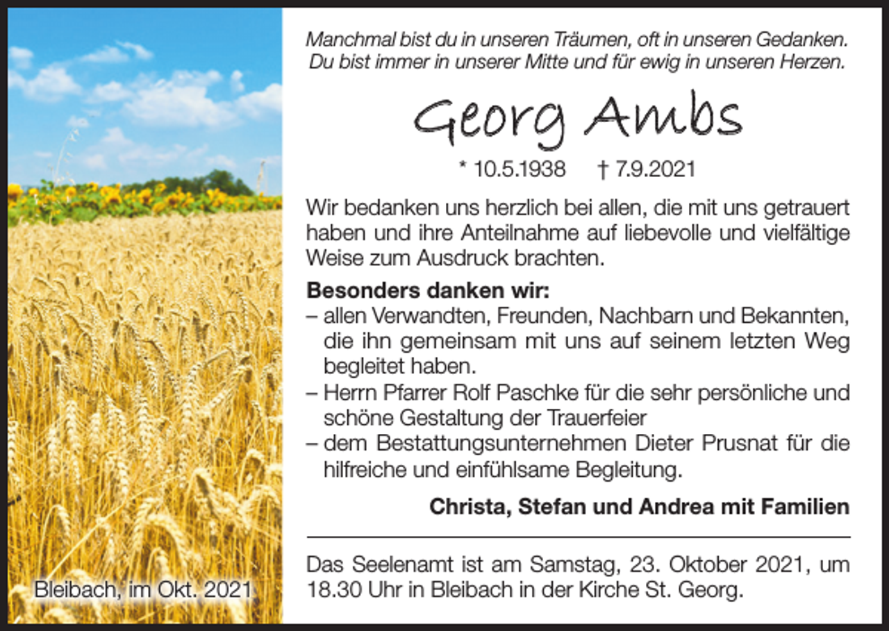 <p>Manchmal bist du in unseren Träumen, oft in unseren Gedanken.<br />Du bist immer in unserer Mitte und für ewig in unseren Herzen.</p><p>Georg Ambs<br />* 10.5.1938</p><p>† 7.9.2021</p><p>Wir bedanken uns herzlich bei allen, die mit uns getrauert<br />haben und ihre Anteilnahme auf liebevolle und vielfältige<br />Weise zum Ausdruck brachten.<br />Besonders danken wir:<br />– allen Verwandten, Freunden, Nachbarn und Bekannten,<br />die ihn gemeinsam mit uns auf seinem letzten Weg<br />begleitet haben.<br />– Herrn Pfarrer Rolf Paschke für die sehr persönliche und<br />schöne Gestaltung der Trauerfeier<br />– dem Bestattungsunternehmen Dieter Prusnat für die<br />hilfreiche und einfühlsame Begleitung.<br />Christa, Stefan und Andrea mit Familien</p><p>Bleibach, im Okt. 2021</p><p>Das Seelenamt ist am Samstag, 23. Oktober 2021, um<br />18.30 Uhr in Bleibach in der Kirche St. Georg.</p>