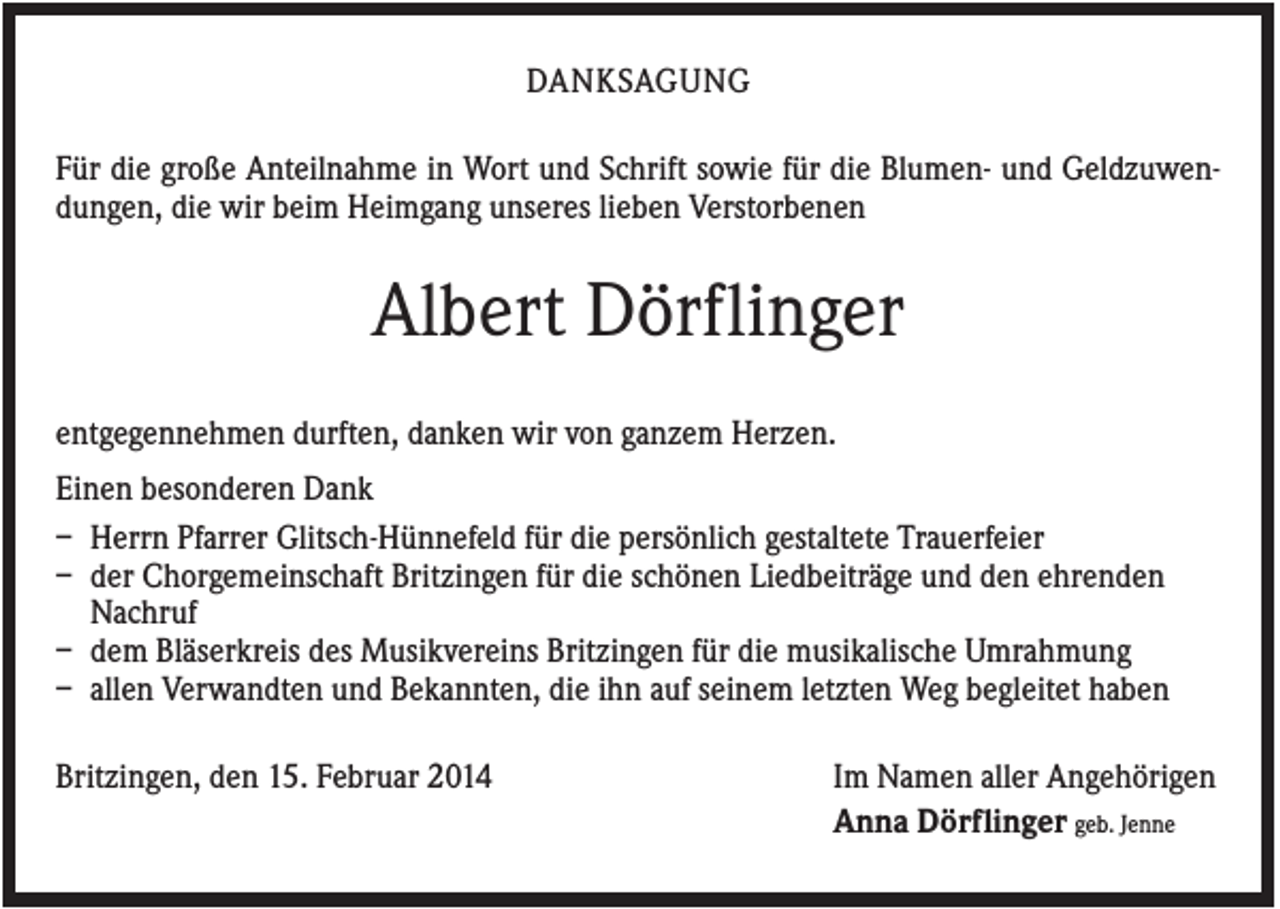 <p>DANKSAGUNG<br />Für die große Anteilnahme in Wort und Schrift sowie für die Blumen- und Geldzuwendungen, die wir beim Heimgang unseres lieben Verstorbenen</p><p>Albert Dörflinger<br />entgegennehmen durften, danken wir von ganzem Herzen.<br />Einen besonderen Dank<br />– Herrn Pfarrer Glitsch-Hünnefeld für die persönlich gestaltete Trauerfeier<br />– der Chorgemeinschaft Britzingen für die schönen Liedbeiträge und den ehrenden<br />Nachruf<br />– dem Bläserkreis des Musikvereins Britzingen für die musikalische Umrahmung<br />– allen Verwandten und Bekannten, die ihn auf seinem letzten Weg begleitet haben<br />Britzingen, den 15. Februar 2014</p><p>Im Namen aller Angehörigen<br />Anna Dörflinger geb. Jenne</p>