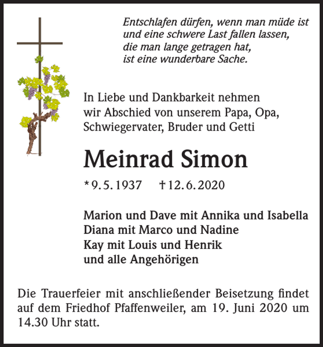 <p>Entschlafen dürfen, wenn man müde ist<br />und eine schwere Last fallen lassen,<br />die man lange getragen hat,<br />ist eine wunderbare Sache.</p><p>In Liebe und Dankbarkeit nehmen<br />wir Abschied von unserem Papa, Opa,<br />Schwiegervater, Bruder und Getti</p><p>Meinrad Simon<br />* 9. 5. 1937</p><p>† 12. 6. 2020</p><p>Marion und Dave mit Annika und Isabella<br />Diana mit Marco und Nadine<br />Kay mit Louis und Henrik<br />und alle Angehörigen<br />Die Trauerfeier mit anschließender Beisetzung findet<br />auf dem Friedhof Pfaffenweiler, am 19. Juni 2020 um<br />14.30 Uhr statt.</p>