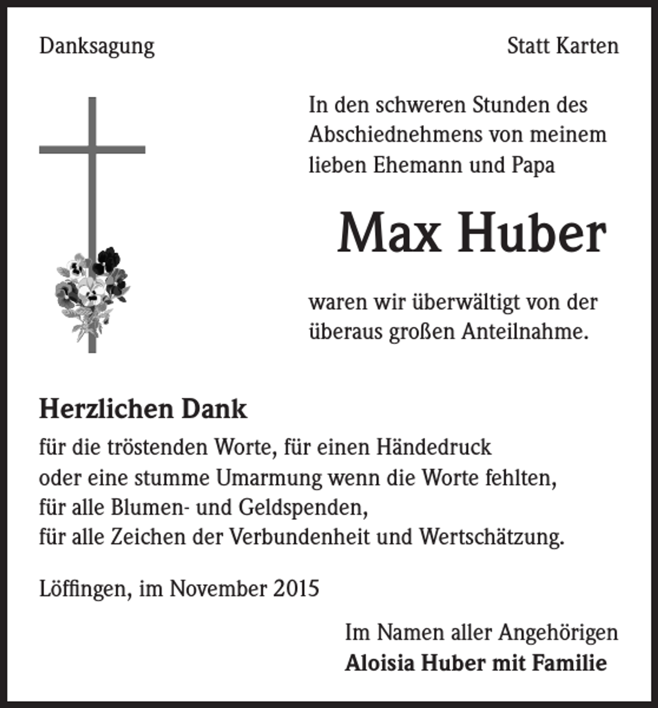 <p>Danksagung</p><p>Statt Karten</p><p>In den schweren Stunden des<br />Abschiednehmens von meinem<br />lieben Ehemann und Papa</p><p>Max Huber<br />waren wir überwältigt von der<br />überaus großen Anteilnahme.</p><p>Herzlichen Dank<br />für die tröstenden Worte, für einen Händedruck<br />oder eine stumme Umarmung wenn die Worte fehlten,<br />für alle Blumen- und Geldspenden,<br />für alle Zeichen der Verbundenheit und Wertschätzung.<br />Löffingen, im November 2015</p><p>Im Namen aller Angehörigen<br />Aloisia Huber mit Familie</p>