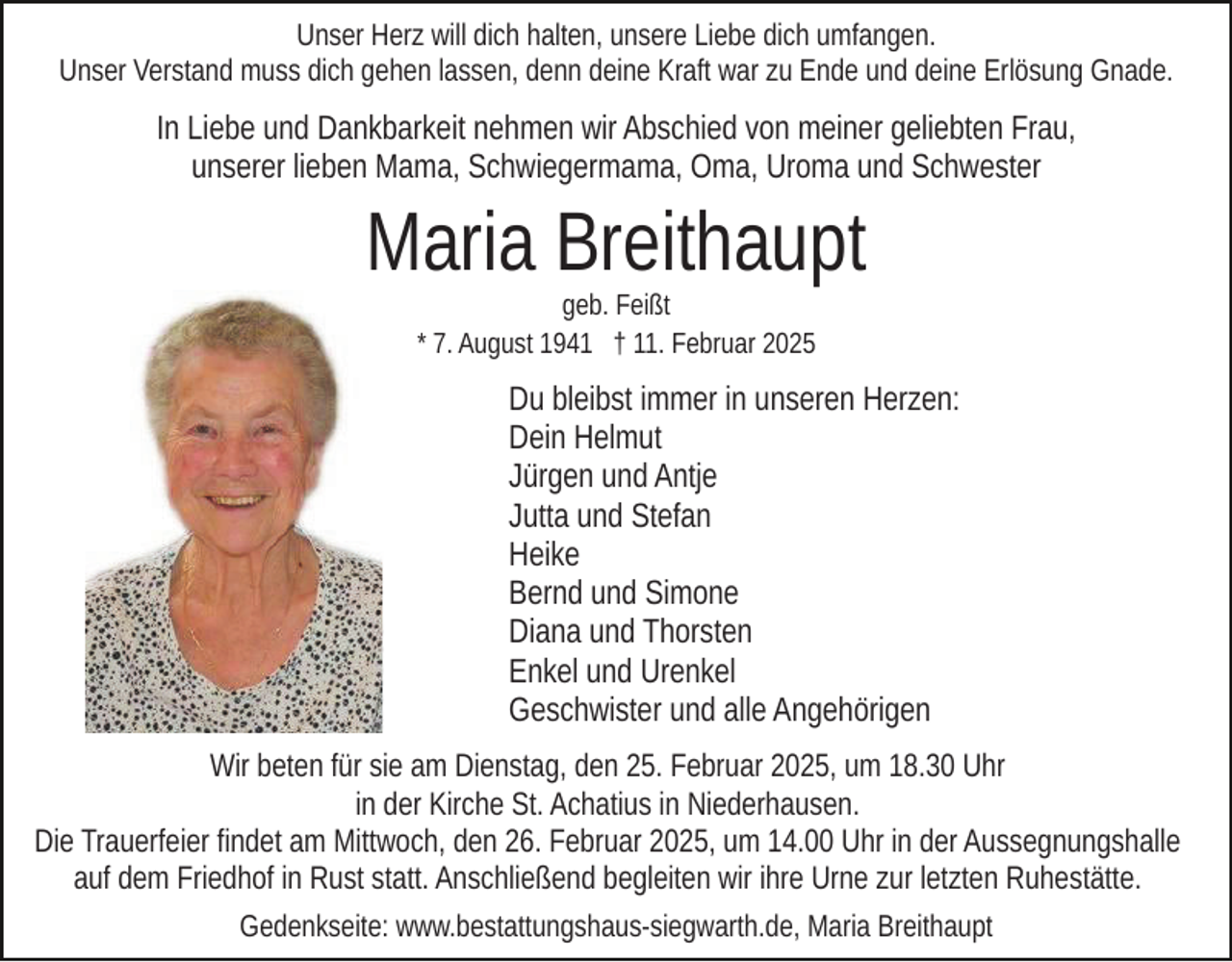 <p>Unser Herz will dich halten, unsere Liebe dich umfangen.<br />Unser Verstand muss dich gehen lassen, denn deine Kraft war zu Ende und deine Erlösung Gnade.</p><p>In Liebe und Dankbarkeit nehmen wir Abschied von meiner geliebten Frau,<br />unserer lieben Mama, Schwiegermama, Oma, Uroma und Schwester</p><p>Maria Breithaupt<br />geb. Feißt<br />* 7. August 1941 † 11. Februar 2025</p><p>Du bleibst immer in unseren Herzen:<br />Dein Helmut<br />Jürgen und Antje<br />Jutta und Stefan<br />Heike<br />Bernd und Simone<br />Diana und Thorsten<br />Enkel und Urenkel<br />Geschwister und alle Angehörigen<br />Wir beten für sie am Dienstag, den 25. Februar 2025, um 18.30 Uhr<br />in der Kirche St. Achatius in Niederhausen.<br />Die Trauerfeier findet am Mittwoch, den 26. Februar 2025, um 14.00 Uhr in der Aussegnungshalle<br />auf dem Friedhof in Rust statt. Anschließend begleiten wir ihre Urne zur letzten Ruhestätte.<br />Gedenkseite: www.bestattungshaus-siegwarth.de, Maria Breithaupt</p>