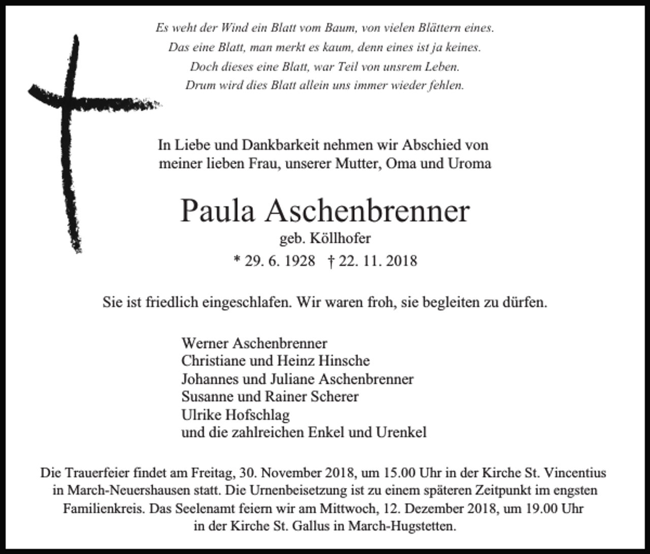 <p>Es weht der Wind ein Blatt vom Baum, von vielen Blättern eines.<br />Das eine Blatt, man merkt es kaum, denn eines ist ja keines.<br />Doch dieses eine Blatt, war Teil von unsrem Leben.<br />Drum wird dies Blatt allein uns immer wieder fehlen.</p><p>In Liebe und Dankbarkeit nehmen wir Abschied von<br />meiner lieben Frau, unserer Mutter, Oma und Uroma</p><p>Paula Aschenbrenner<br />geb. Köllhofer<br />* 29. 6. 1928 † 22. 11. 2018<br />Sie ist friedlich eingeschlafen. Wir waren froh, sie begleiten zu dürfen.<br />Werner Aschenbrenner<br />Christiane und Heinz Hinsche<br />Johannes und Juliane Aschenbrenner<br />Susanne und Rainer Scherer<br />Ulrike Hofschlag<br />und die zahlreichen Enkel und Urenkel<br />Die Trauerfeier findet am Freitag, 30. November 2018, um 15.00 Uhr in der Kirche St. Vincentius<br />in March-Neuershausen statt. Die Urnenbeisetzung ist zu einem späteren Zeitpunkt im engsten<br />Familienkreis. Das Seelenamt feiern wir am Mittwoch, 12. Dezember 2018, um 19.00 Uhr<br />in der Kirche St. Gallus in March-Hugstetten.</p>