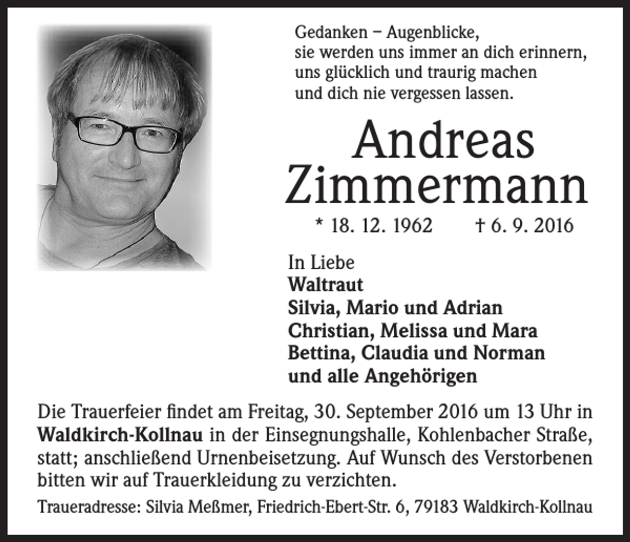 <p>Gedanken – Augenblicke,<br />sie werden uns immer an dich erinnern,<br />uns glücklich und traurig machen<br />und dich nie vergessen lassen.</p><p>Andreas<br />Zimmermann<br />* 18. 12. 1962 † 6. 9. 2016</p><p>In Liebe<br />Waltraut<br />Silvia, Mario und Adrian<br />Christian, Melissa und Mara<br />Bettina, Claudia und Norman<br />und alle Angehörigen<br />Die Trauerfeier findet am Freitag, 30. September 2016 um 13 Uhr in<br />Waldkirch-Kollnau in der Einsegnungshalle, Kohlenbacher Straße,<br />statt; anschließend Urnenbeisetzung. Auf Wunsch des Verstorbenen<br />bitten wir auf Trauerkleidung zu verzichten.<br />Traueradresse: Silvia Meßmer, Friedrich-Ebert-Str. 6, 79183 Waldkirch-Kollnau</p>