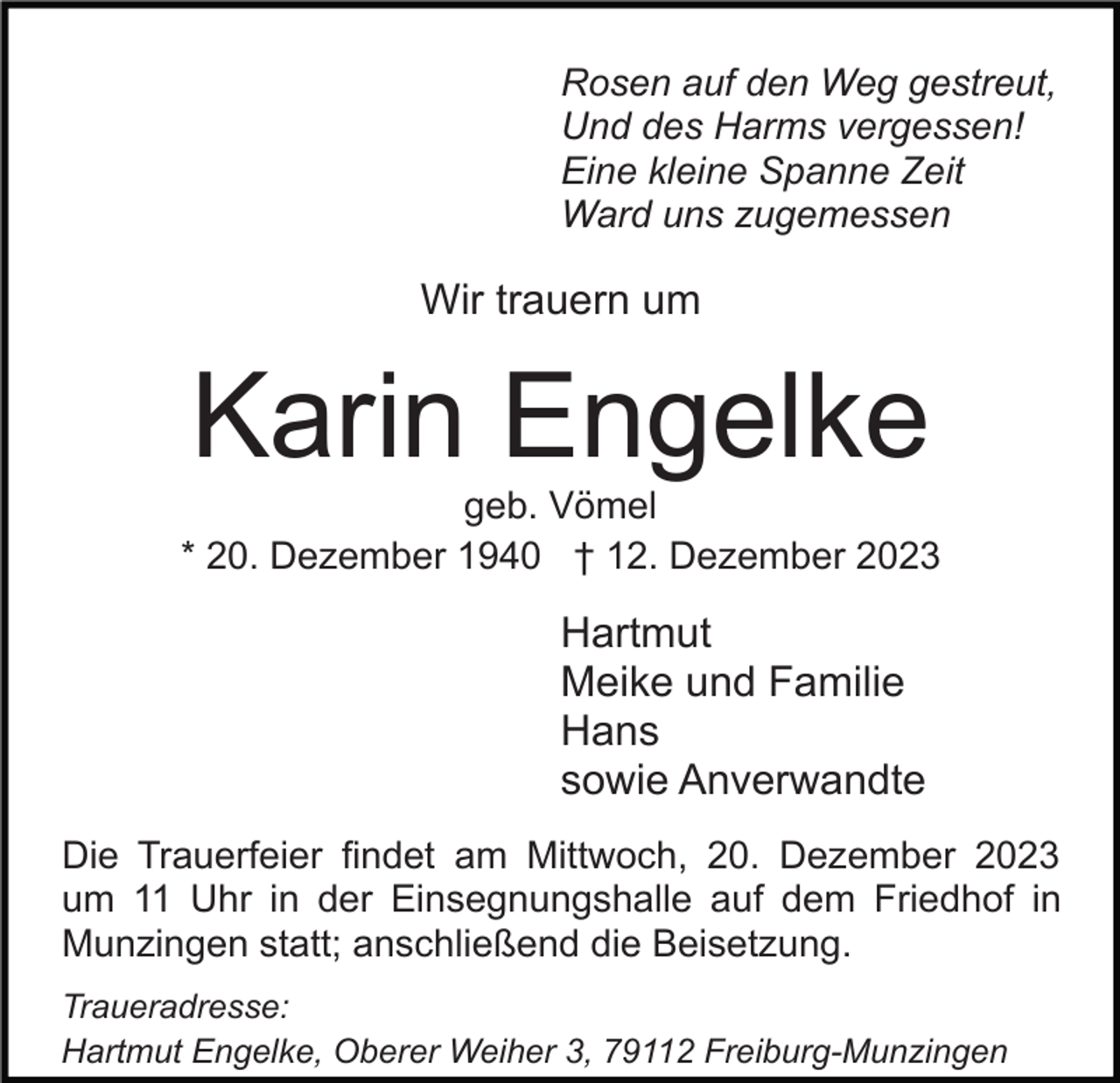 <p>Rosen auf den Weg gestreut,<br />Und des Harms vergessen!<br />Eine kleine Spanne Zeit<br />Ward uns zugemessen</p><p>Wir trauern um</p><p>Karin Engelke<br />geb. Vömel<br />* 20. Dezember 1940 † 12. Dezember 2023</p><p>Hartmut<br />Meike und Familie<br />Hans<br />sowie Anverwandte<br />Die Trauerfeier findet am Mittwoch, 20. Dezember 2023<br />um 11 Uhr in der Einsegnungshalle auf dem Friedhof in<br />Munzingen statt; anschließend die Beisetzung.<br />Traueradresse:<br />Hartmut Engelke, Oberer Weiher 3, 79112 Freiburg-Munzingen</p>
