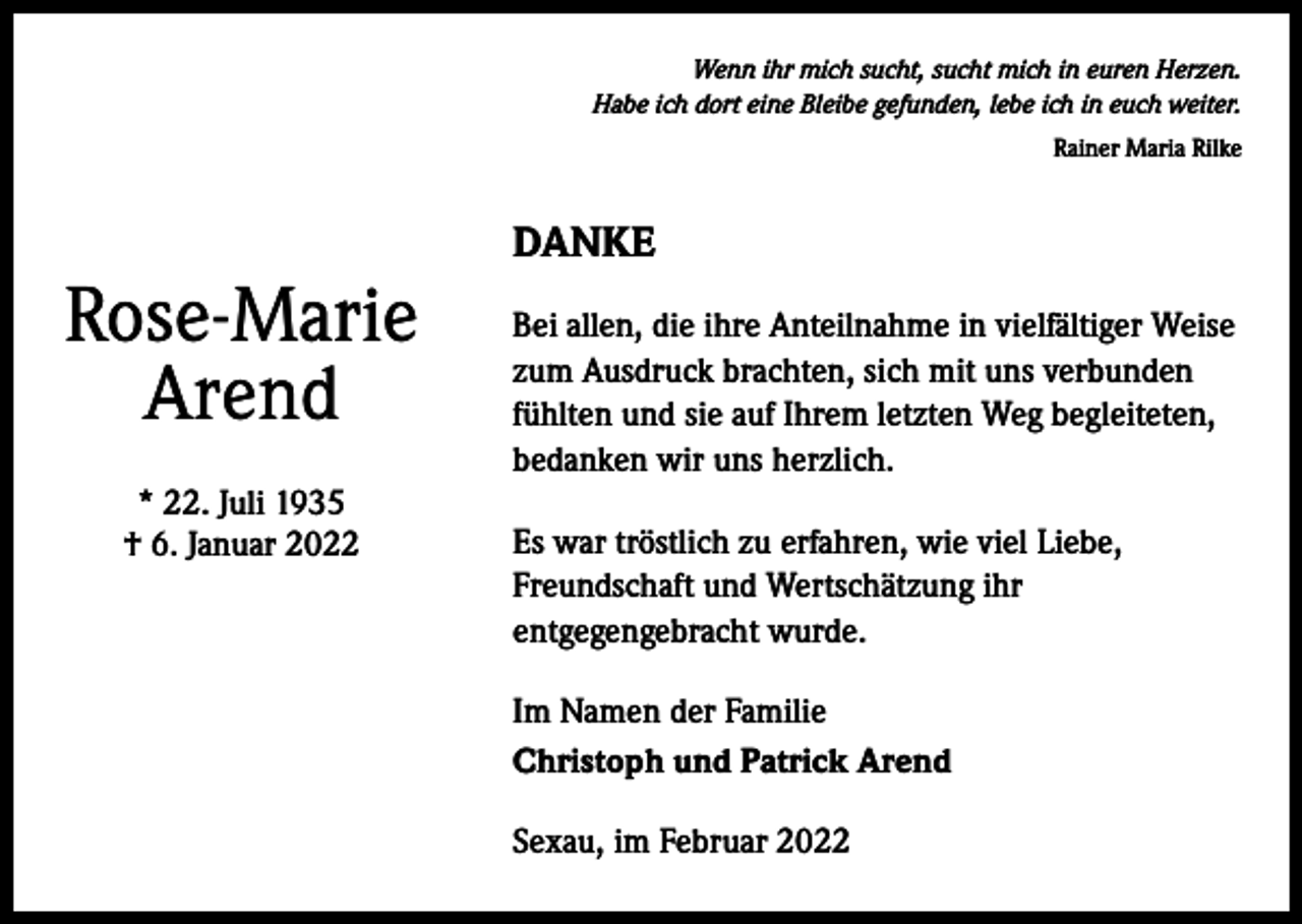 <p>Wenn ihr mich sucht, sucht mich in euren Herzen.<br />Habe ich dort eine Bleibe gefunden, lebe ich in euch weiter.<br />Rainer Maria Rilke</p><p>Rose-Marie<br />Arend<br />* 22. Juli 1935<br />† 6. Januar 2022</p><p>DANKE<br />Bei allen, die ihre Anteilnahme in vielfältiger Weise<br />zum Ausdruck brachten, sich mit uns verbunden<br />fühlten und sie auf Ihrem letzten Weg begleiteten,<br />bedanken wir uns herzlich.<br />Es war tröstlich zu erfahren, wie viel Liebe,<br />Freundschaft und Wertschätzung ihr<br />entgegengebracht wurde.<br />Im Namen der Familie<br />Christoph und Patrick Arend<br />Sexau, im Februar 2022</p>