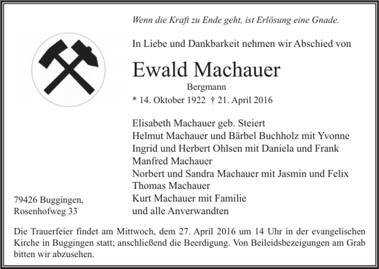 <p>Wenn die Kraft zu Ende geht, ist Erlösung eine Gnade.</p><p>In Liebe und Dankbarkeit nehmen wir Abschied von</p><p>Ewald Machauer<br />Bergmann<br />* 14. Oktober 1922 † 21. April 2016</p><p>79426 Buggingen,<br />Rosenhofweg 33</p><p>Elisabeth Machauer geb. Steiert<br />Helmut Machauer und Bärbel Buchholz mit Yvonne<br />Ingrid und Herbert Ohlsen mit Daniela und Frank<br />Manfred Machauer<br />Norbert und Sandra Machauer mit Jasmin und Felix<br />Thomas Machauer<br />Kurt Machauer mit Familie<br />und alle Anverwandten</p><p>Die Trauerfeier findet am Mittwoch, dem 27. April 2016 um 14 Uhr in der evangelischen<br />Kirche in Buggingen statt; anschließend die Beerdigung. Von Beileidsbezeigungen am Grab<br />bitten wir abzusehen.</p>