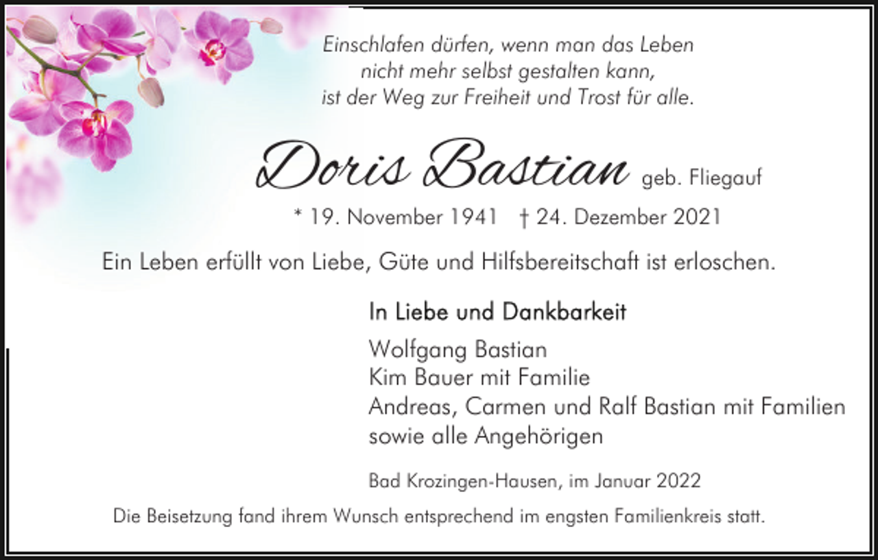 <p>Einschlafen dürfen, wenn man das Leben<br />nicht mehr selbst gestalten kann,<br />ist der Weg zur Freiheit und Trost für alle.</p><p>Doris Bastian</p><p>geb. Fliegauf</p><p>* 19. November 1941 † 24. Dezember 2021</p><p>Ein Leben erfüllt von Liebe, Güte und Hilfsbereitschaft ist erloschen.<br />Wolfgang Bastian<br />Kim Bauer mit Familie<br />Andreas, Carmen und Ralf Bastian mit Familien<br />sowie alle Angehörigen<br />Bad Krozingen-Hausen, im Januar 2022<br />Die Beisetzung fand ihrem Wunsch entsprechend im engsten Familienkreis statt.</p>