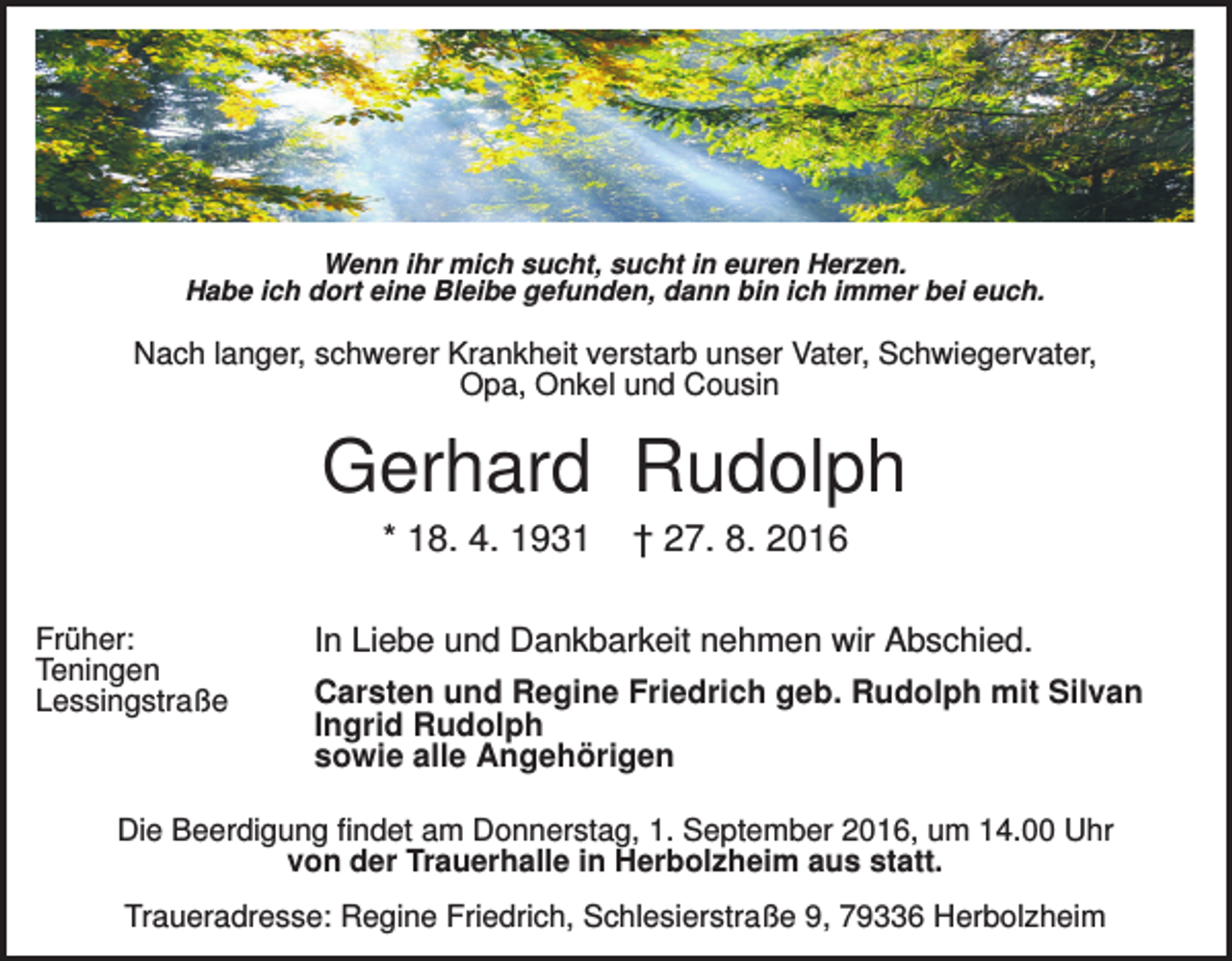 <p>Wenn ihr mich sucht, sucht in euren Herzen.<br />Habe ich dort eine Bleibe gefunden, dann bin ich immer bei euch.</p><p>Nach langer, schwerer Krankheit verstarb unser Vater, Schwiegervater,<br />Opa, Onkel und Cousin</p><p>Gerhard Rudolph<br />* 18. 4. 1931<br />Früher:<br />Teningen<br />Lessingstraße</p><p>† 27. 8. 2016</p><p>In Liebe und Dankbarkeit nehmen wir Abschied.<br />Carsten und Regine Friedrich geb. Rudolph mit Silvan<br />Ingrid Rudolph<br />sowie alle Angehörigen</p><p>Die Beerdigung findet am Donnerstag, 1. September 2016, um 14.00 Uhr<br />von der Trauerhalle in Herbolzheim aus statt.<br />Traueradresse: Regine Friedrich, Schlesierstraße 9, 79336 Herbolzheim</p>
