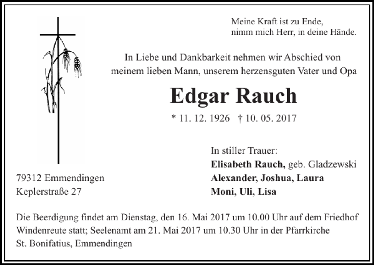 <p>Meine Kraft ist zu Ende,<br />nimm mich Herr, in deine Hände.</p><p>In Liebe und Dankbarkeit nehmen wir Abschied von<br />meinem lieben Mann, unserem herzensguten Vater und Opa</p><p>Edgar Rauch<br />* 11. 12. 1926 † 10. 05. 2019312 Emmendingen<br />Keplerstraße 27</p><p>In stiller Trauer:<br />Elisabeth Rauch, geb. Gladzewski<br />Alexander, Joshua, Laura<br />Moni, Uli, Lisa</p><p>Die Beerdigung findet am Dienstag, den 16. Mai 2017 um 10.00 Uhr auf dem Friedhof<br />Windenreute statt; Seelenamt am 21. Mai 2017 um 10.30 Uhr in der Pfarrkirche<br />St. Bonifatius, Emmendingen</p>
