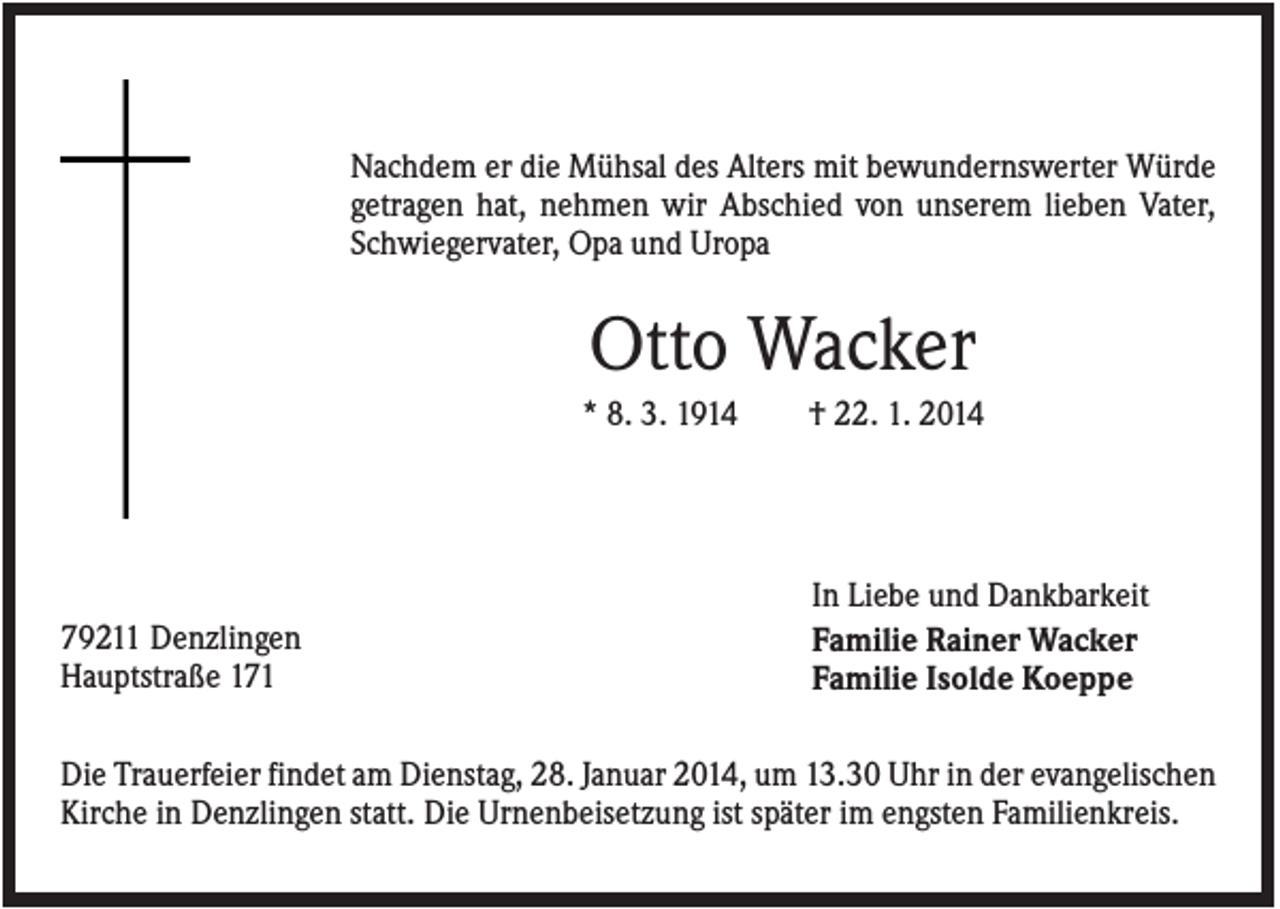 <p>Nachdem er die Mühsal des Alters mit bewundernswerter Würde<br />getragen hat, nehmen wir Abschied von unserem lieben Vater,<br />Schwiegervater, Opa und Uropa</p><p>Otto Wacker<br />* 8. 3. 1914</p><p>79211 Denzlingen<br />Hauptstraße 171</p><p>† 22. 1. 2014</p><p>In Liebe und Dankbarkeit<br />Familie Rainer Wacker<br />Familie Isolde Koeppe</p><p>Die Trauerfeier findet am Dienstag, 28. Januar 2014, um 13.30 Uhr in der evangelischen<br />Kirche in Denzlingen statt. Die Urnenbeisetzung ist später im engsten Familienkreis.</p>