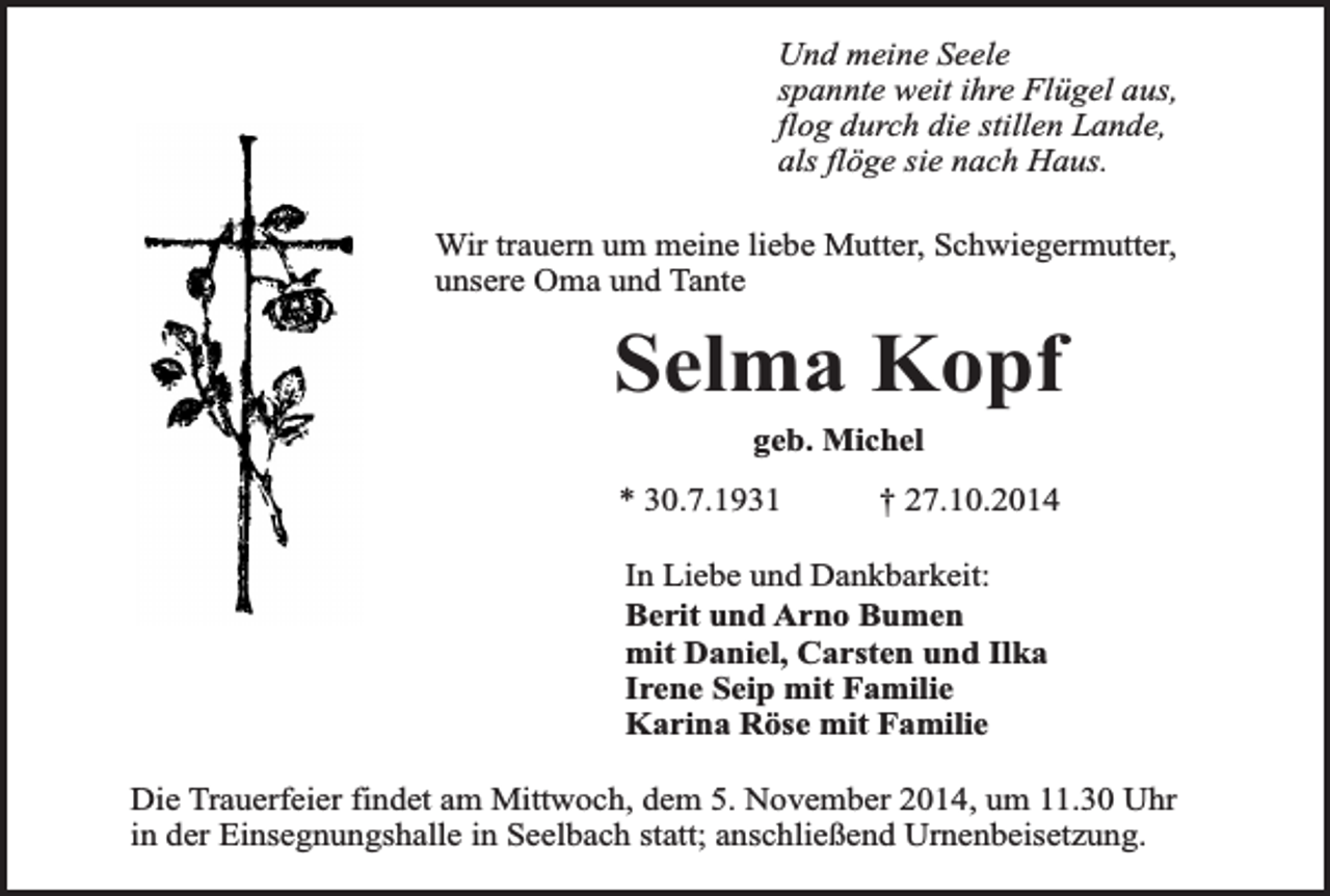 <p>Und meine Seele<br />spannte weit ihre Flügel aus,<br />flog durch die stillen Lande,<br />als flöge sie nach Haus.<br />Wir trauern um meine liebe Mutter, Schwiegermutter,<br />unsere Oma und Tante</p><p>Selma Kopf<br />geb. Michel</p><p>* 30.7.1931</p><p>† 27.10.2014</p><p>In Liebe und Dankbarkeit:<br />Berit und Arno Bumen<br />mit Daniel, Carsten und Ilka<br />Irene Seip mit Familie<br />Karina Röse mit Familie<br />Die Trauerfeier findet am Mittwoch, dem 5. November 2014, um 11.30 Uhr<br />in der Einsegnungshalle in Seelbach statt; anschließend Urnenbeisetzung.</p>