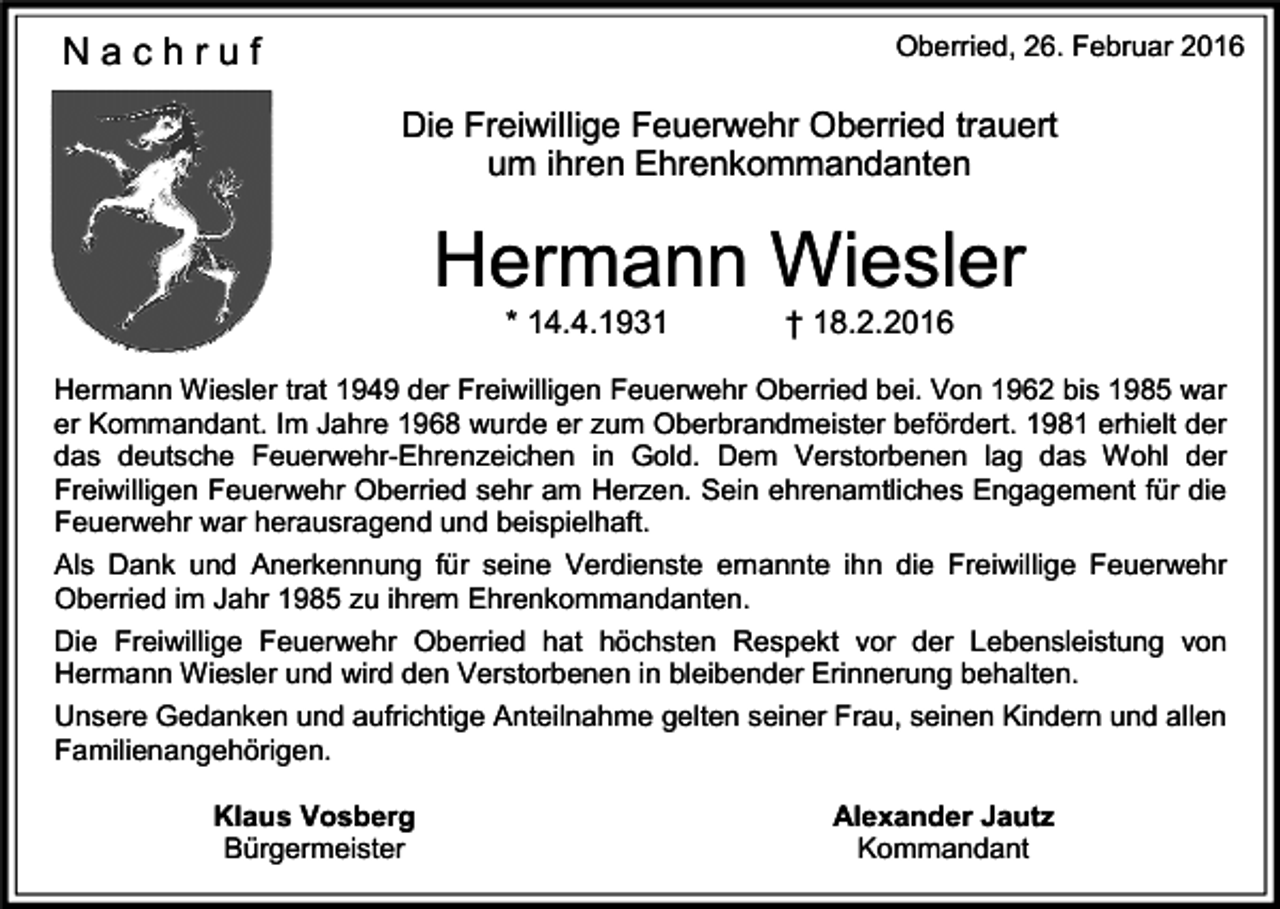 <p>Nachruf</p><p>Oberried, 26. Februar 2016</p><p>Die Freiwillige Feuerwehr Oberried trauert<br />um ihren Ehrenkommandanten</p><p>Hermann Wiesler<br />* 14.4.1931</p><p>† 18.2.2016</p><p>Hermann Wiesler trat 1949 der Freiwilligen Feuerwehr Oberried bei. Von 1962 bis 1985 war<br />er Kommandant. Im Jahre 1968 wurde er zum Oberbrandmeister befördert. 1981 erhielt der<br />das deutsche Feuerwehr-Ehrenzeichen in Gold. Dem Verstorbenen lag das Wohl der<br />Freiwilligen Feuerwehr Oberried sehr am Herzen. Sein ehrenamtliches Engagement für die<br />Feuerwehr war herausragend und beispielhaft.<br />Als Dank und Anerkennung für seine Verdienste ernannte ihn die Freiwillige Feuerwehr<br />Oberried im Jahr 1985 zu ihrem Ehrenkommandanten.<br />Die Freiwillige Feuerwehr Oberried hat höchsten Respekt vor der Lebensleistung von<br />Hermann Wiesler und wird den Verstorbenen in bleibender Erinnerung behalten.<br />Unsere Gedanken und aufrichtige Anteilnahme gelten seiner Frau, seinen Kindern und allen<br />Familienangehörigen.<br />Klaus Vosberg<br />Bürgermeister</p><p>Alexander Jautz<br />Kommandant</p>