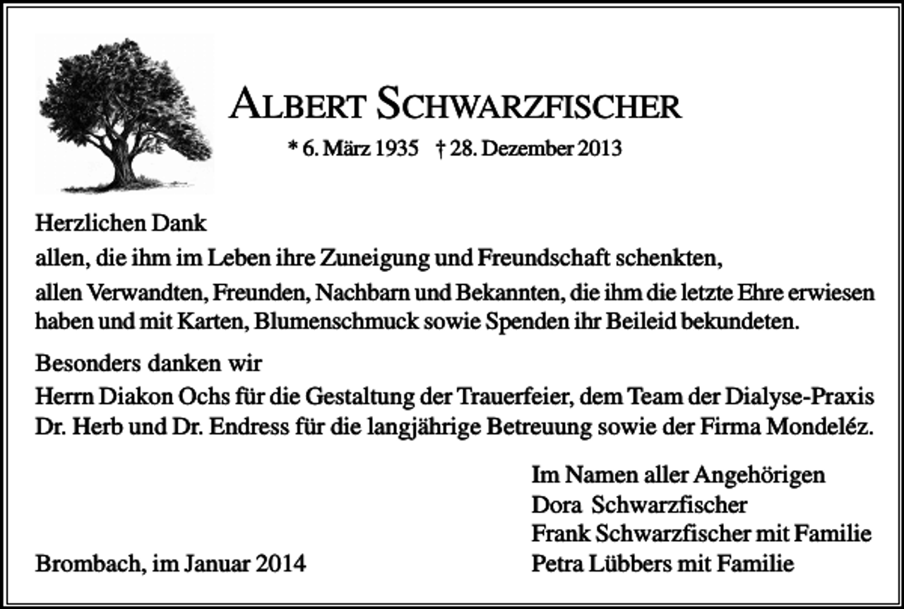 <p>ALBERT SCHWARZFISCHER<br />* 6. März 1935 † 28. Dezember 2013</p><p>Herzlichen Dank<br />allen, die ihm im Leben ihre Zuneigung und Freundschaft schenkten,<br />allen Verwandten, Freunden, Nachbarn und Bekannten, die ihm die letzte Ehre erwiesen<br />haben und mit Karten, Blumenschmuck sowie Spenden ihr Beileid bekundeten.<br />Besonders danken wir<br />Herrn Diakon Ochs für die Gestaltung der Trauerfeier, dem Team der Dialyse-Praxis<br />Dr. Herb und Dr. Endress für die langjährige Betreuung sowie der Firma Mondeléz.</p><p>Brombach, im Januar 2014</p><p>Im Namen aller Angehörigen<br />Dora Schwarzfischer<br />Frank Schwarzfischer mit Familie<br />Petra Lübbers mit Familie</p>