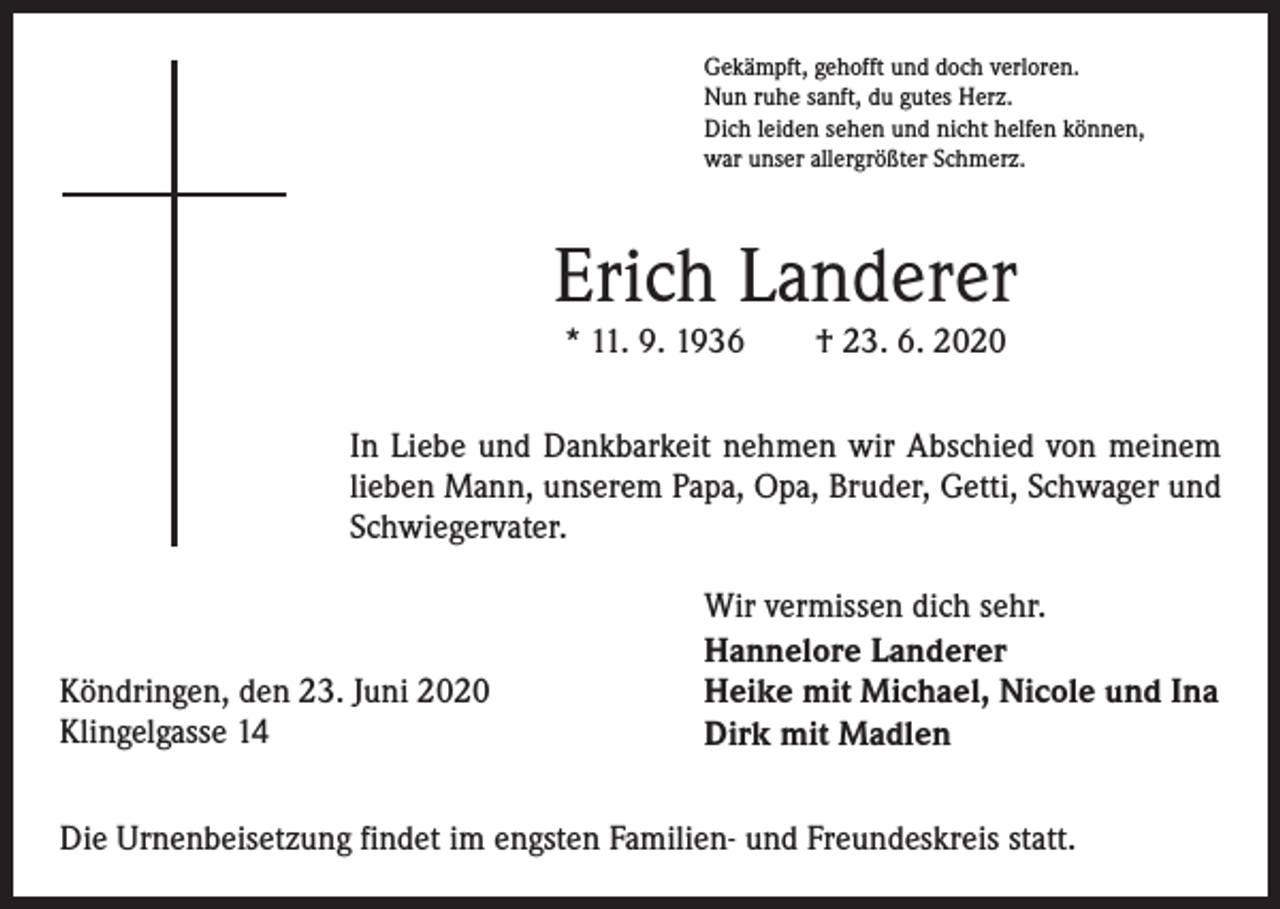 <p>Gekämpft, gehofft und doch verloren.<br />Nun ruhe sanft, du gutes Herz.<br />Dich leiden sehen und nicht helfen können,<br />war unser allergrößter Schmerz.</p><p>Erich Landerer<br />* 11. 9. 1936 † 23. 6. 2020</p><p>In Liebe und Dankbarkeit nehmen wir Abschied von meinem<br />lieben Mann, unserem Papa, Opa, Bruder, Getti, Schwager und<br />Schwiegervater.</p><p>Köndringen, den 23. Juni 2020<br />Klingelgasse 14</p><p>Wir vermissen dich sehr.<br />Hannelore Landerer<br />Heike mit Michael, Nicole und Ina<br />Dirk mit Madlen</p><p>Die Urnenbeisetzung findet im engsten Familien- und Freundeskreis statt.</p>