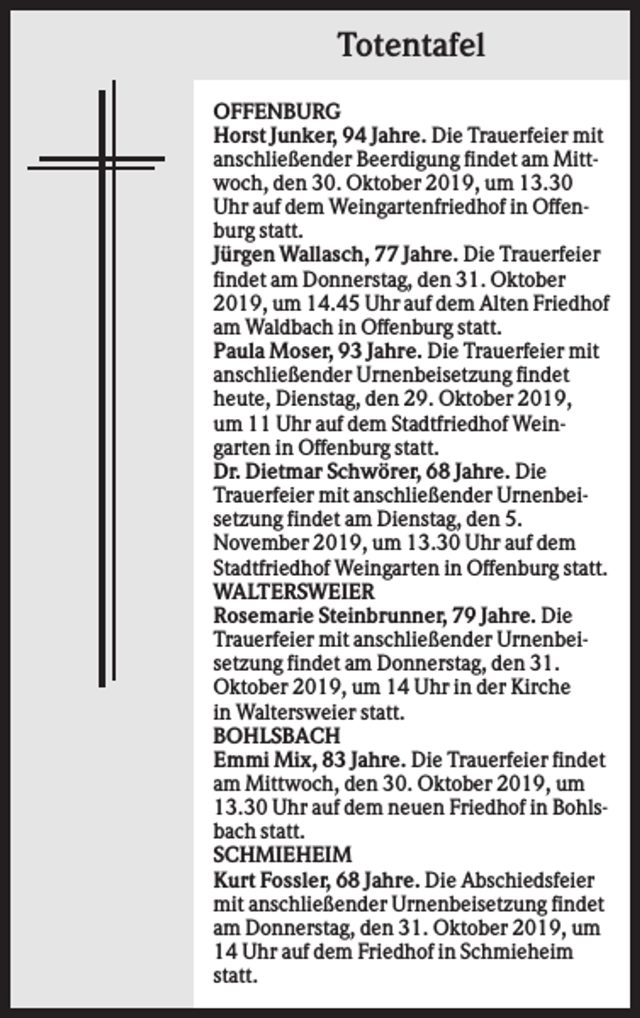 <p>Totentafel<br />OFFENBURG<br />Horst Junker, 94 Jahre. Die Trauerfeier mit<br />anschließender Beerdigung findet am Mittwoch, den 30. Oktober 2019, um 13.30<br />Uhr auf dem Weingartenfriedhof in Offenburg statt.<br />Jürgen Wallasch, 77 Jahre. Die Trauerfeier<br />findet am Donnerstag, den 31. Oktober<br />2019, um 14.45 Uhr auf dem Alten Friedhof<br />am Waldbach in Offenburg statt.<br />Paula Moser, 93 Jahre. Die Trauerfeier mit<br />anschließender Urnenbeisetzung findet<br />heute, Dienstag, den 29. Oktober 2019,<br />um 11 Uhr auf dem Stadtfriedhof Weingarten in Offenburg statt.<br />Dr. Dietmar Schwörer, 68 Jahre. Die<br />Trauerfeier mit anschließender Urnenbeisetzung findet am Dienstag, den 5.<br />November 2019, um 13.30 Uhr auf dem<br />Stadtfriedhof Weingarten in Offenburg statt.<br />WALTERSWEIER<br />Rosemarie Steinbrunner, 79 Jahre. Die<br />Trauerfeier mit anschließender Urnenbeisetzung findet am Donnerstag, den 31.<br />Oktober 2019, um 14 Uhr in der Kirche<br />in Waltersweier statt.<br />BOHLSBACH<br />Emmi Mix, 83 Jahre. Die Trauerfeier findet<br />am Mittwoch, den 30. Oktober 2019, um<br />13.30 Uhr auf dem neuen Friedhof in Bohlsbach statt.<br />SCHMIEHEIM<br />Kurt Fossler, 68 Jahre. Die Abschiedsfeier<br />mit anschließender Urnenbeisetzung findet<br />am Donnerstag, den 31. Oktober 2019, um<br />14 Uhr auf dem Friedhof in Schmieheim<br />statt.</p>