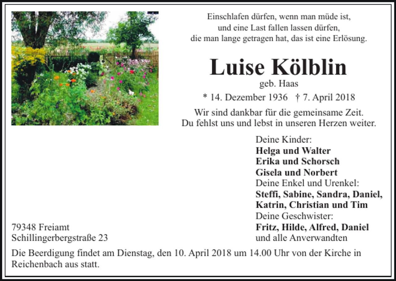 <p>Ei ns c hl af e n ddürfen,<br />ürf e n, wenn<br />w e n n man<br />m a n müde<br />m ü d e ist,<br />Einschlafen<br />eine<br />uund<br />n d ei<br />n e Last<br />L ast ffallen<br />all e n llassen<br />ass e n ddürfen,<br />ürf e n,<br />die<br />ist ei<br />eine<br />di e man<br />m a n llange<br />a n g e ggetragen<br />etr a g e n hhat,<br />at, das<br />d as ist<br />n e Erlösung.<br />Erl ös u n g.</p><p>Kölblin<br />LLuise<br />uis e ggeb.<br />KH aölas bli n<br />e b. Haas<br />** 114.<br />4. Dezember<br />D e z e m b er 11936<br />9 3 6 †† 7.<br />7. April<br />A pril 22<br />Wir<br />n d d adankbar<br />n k b ar f ür<br />e ggemeinsame<br />e m ei ns a m e Zeit.<br />Z eit.<br />Wirsisind<br />fürdidie<br />DDu<br />u f fehlst<br />e hlst uuns<br />ns uund<br />n d l elebst<br />bst i in<br />n unseren<br />u ns er e n Herzen<br />H er z e n weiter.<br />w eit er.</p><p>7 9 3 4 8 Freiamt<br />79348<br />Fr ei a mt<br />SSchillingerbergstraße<br />c hilli n g er b er gstr a ß e 22</p><p>Deine<br />Kinder:<br />D ei n e Ki<br />n d er:<br />Helga<br />H el g a uund<br />n d Walter<br />W alt e r<br />Erika<br />E ri k a uund<br />n d SSchorsch<br />c h o rs c h<br />Gisela<br />Gis el a uund<br />n d NNorbert<br />o r b e rt<br />Deine<br />Urenkel:<br />D ei n e EEnkel<br />n k el uund<br />n d Ur<br />e n k el :<br />Steffi,<br />St effi, SSabine,<br />a bi n e, SSandra,<br />a n d r a, Daniel,<br />D a ni el,<br />Katrin,<br />K at ri n, CChristian<br />h risti a n uund<br />n d TTim<br />i m<br />Deine<br />D ei n e GGeschwister:<br />es c h wist er:<br />Fritz,<br />F rit z, Hilde,<br />Hil d e, Alfred,<br />Alf r e d, Daniel<br />D a n i el<br />und<br />alle<br />u n d all<br />e Anverwandten<br />A n v er w a n dt e n</p><p>Die<br />Di<br />e BBeerdigung<br />e er di g u n g fifindet<br />n d et aam<br />m Dienstag,<br />Di e nst a g, den<br />d e n 10.<br />1 0. April<br />A pril 2018<br />20 1 8 uum<br />m 114.00<br />4. Uhr<br />U hr vvon<br />o n dder<br />e r Kirche<br />Kir c h e iinn<br />RReichenbach<br />ei c h e n b a c h aaus<br />us ststatt.<br />att.</p>