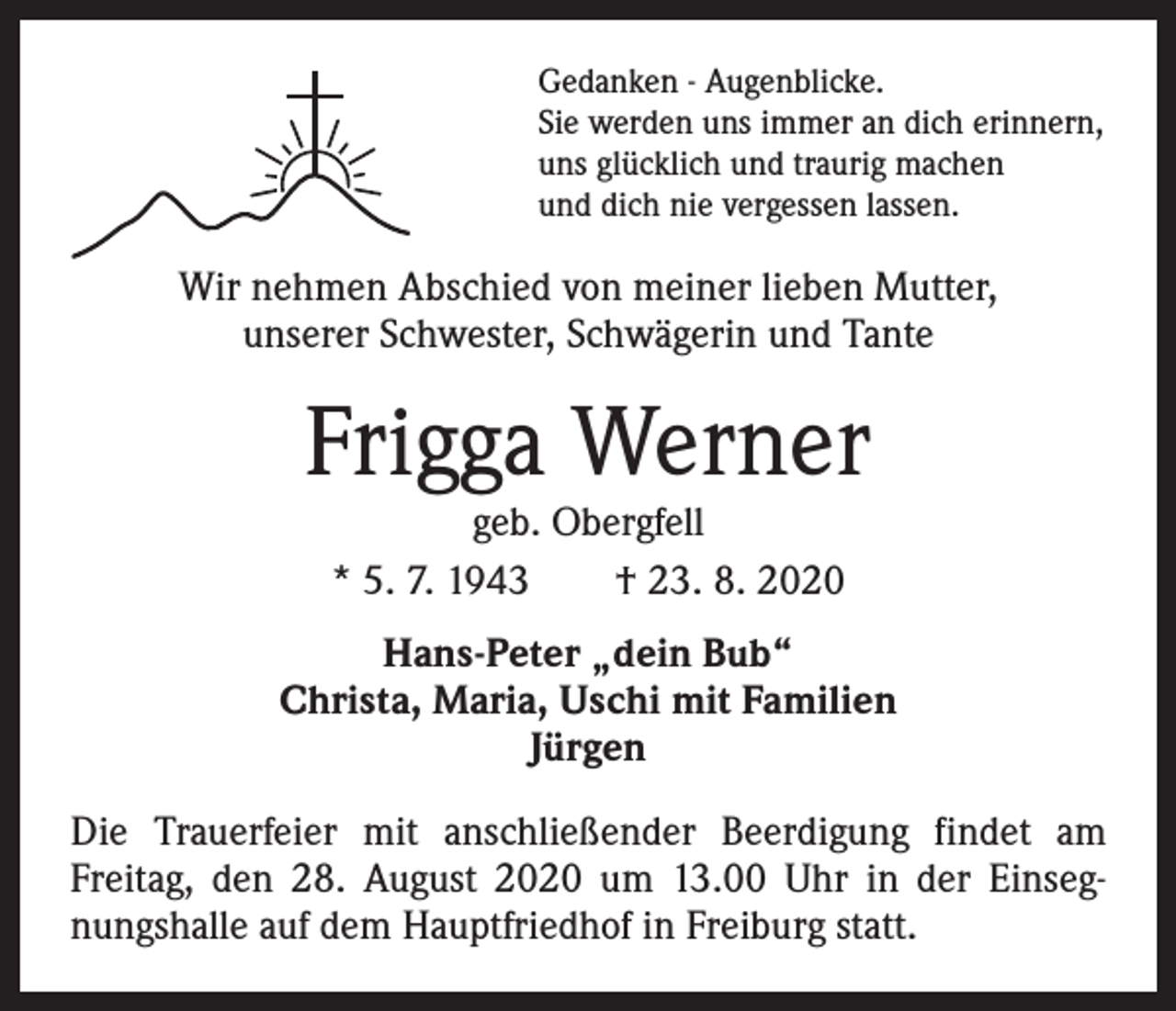 <p>Gedanken - Augenblicke.<br />Sie werden uns immer an dich erinnern,<br />uns glücklich und traurig machen<br />und dich nie vergessen lassen.</p><p>Wir nehmen Abschied von meiner lieben Mutter,<br />unserer Schwester, Schwägerin und Tante</p><p>Frigga Werner<br />geb. Obergfell<br />* 5. 7. 1943 † 23. 8. 2020</p><p>Hans-Peter „dein Bub“<br />Christa, Maria, Uschi mit Familien<br />Jürgen<br />Die Trauerfeier mit anschließender Beerdigung findet am<br />­Freitag, den 28. August 2020 um 13.00 Uhr in der Einsegnungshalle auf dem Hauptfriedhof in Freiburg statt.</p>