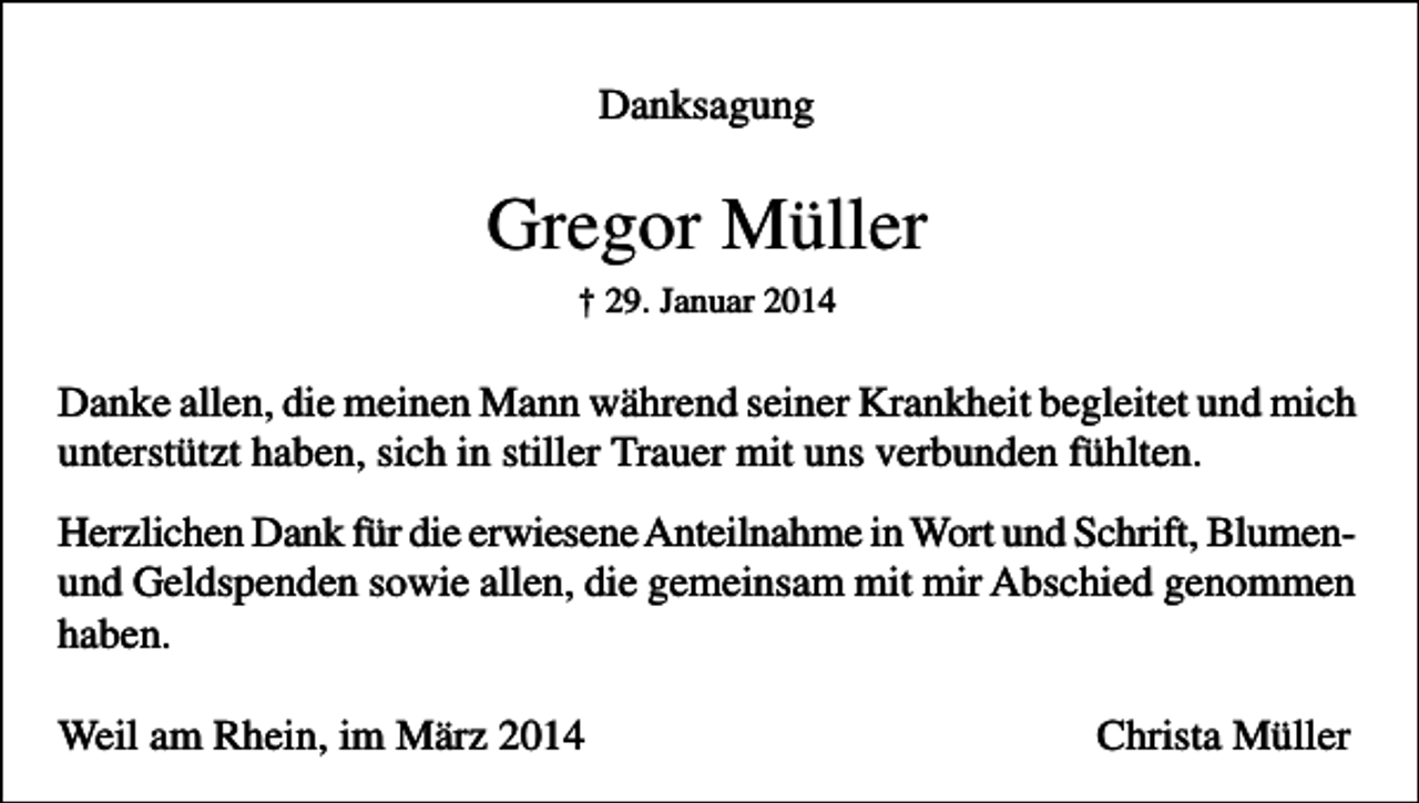 <p>Danksagung</p><p>Gregor Müller<br />† 29. Januar 2014</p><p>Danke allen, die meinen Mann während seiner Krankheit begleitet und mich<br />unterstützt haben, sich in stiller Trauer mit uns verbunden fühlten.<br />Herzlichen Dank für die erwiesene Anteilnahme in Wort und Schrift, Blumenund Geldspenden sowie allen, die gemeinsam mit mir Abschied genommen<br />haben.<br />Weil am Rhein, im März 2014</p><p>Christa Müller</p>