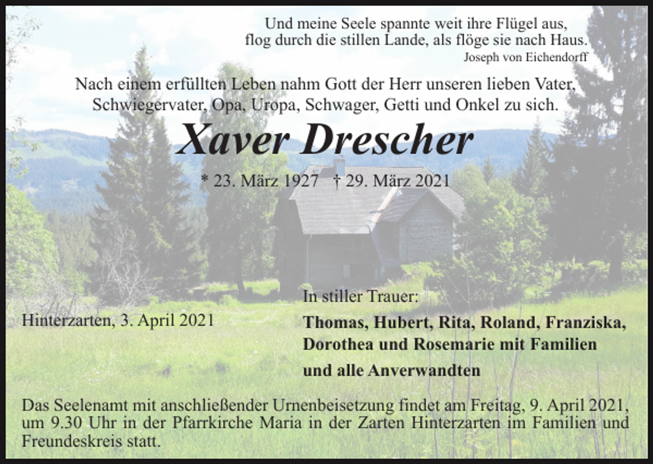 <p>Und meine Seele spannte weit ihre Flügel aus,<br />flog durch die stillen Lande, als flöge sie nach Haus.<br />Joseph von Eichendorff</p><p>Nach einem erfüllten Leben nahm Gott der Herr unseren lieben Vater,<br />Schwiegervater, Opa, Uropa, Schwager, Getti und Onkel zu sich.</p><p>Xaver Drescher<br />* 23. März 1927 † 29. März 2021</p><p>Hinterzarten, 3. April 2021</p><p>In stiller Trauer:<br />Thomas, Hubert, Rita, Roland, Franziska,<br />Dorothea und Rosemarie mit Familien<br />und alle Anverwandten</p><p>Das Seelenamt mit anschließender Urnenbeisetzung findet am Freitag, 9. April 2021,<br />um 9.30 Uhr in der Pfarrkirche Maria in der Zarten Hinterzarten im Familien und<br />Freundeskreis statt.</p>
