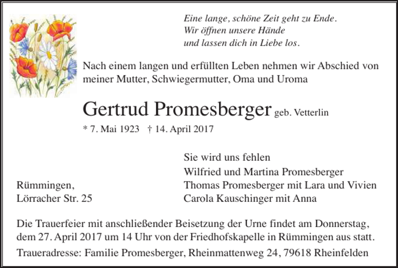 <p>Eine lange, schöne Zeit geht zu Ende.<br />Wir öffnen unsere Hände<br />und lassen dich in Liebe los.</p><p>Nach einem langen und erfüllten Leben nehmen wir Abschied von<br />meiner Mutter, Schwiegermutter, Oma und Uroma</p><p>Gertrud Promesberger geb. Vetterlin<br />* 7. Mai 1923 † 14. April 2017</p><p>Rümmingen,<br />Lörracher Str. 25</p><p>Sie wird uns fehlen<br />Wilfried und Martina Promesberger<br />Thomas Promesberger mit Lara und Vivien<br />Carola Kauschinger mit Anna</p><p>Die Trauerfeier mit anschließender Beisetzung der Urne findet am Donnerstag,<br />dem 27. April 2017 um 14 Uhr von der Friedhofskapelle in Rümmingen aus statt.<br />Traueradresse: Familie Promesberger, Rheinmattenweg 24, 79618 Rheinfelden</p>