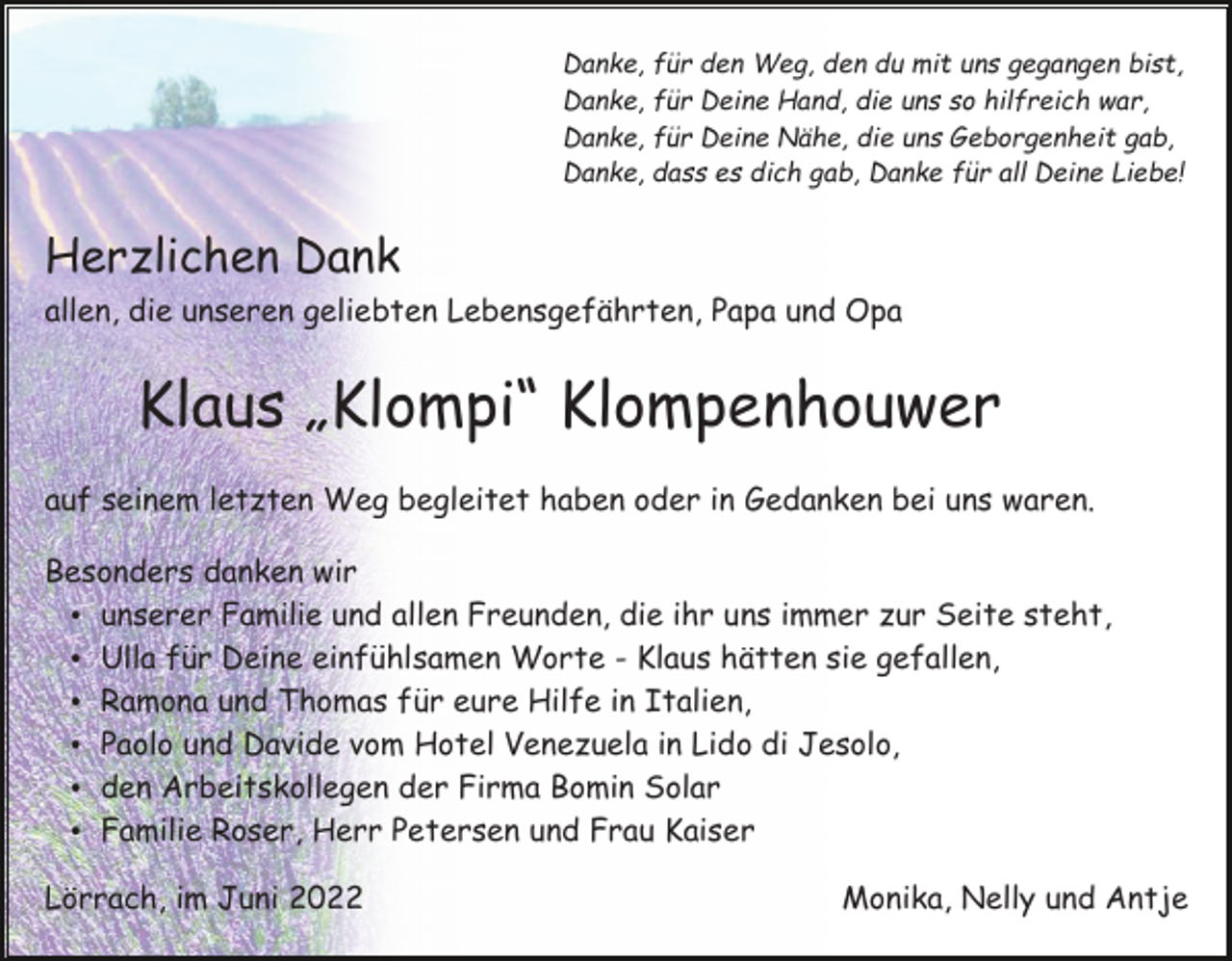 <p>Danke, für den Weg, den du mit uns gegangen bist,<br />Danke, für Deine Hand, die uns so hilfreich war,<br />Danke, für Deine Nähe, die uns Geborgenheit gab,<br />Danke, dass es dich gab, Danke für all Deine Liebe!</p><p>Herzlichen Dank<br />allen, die unseren geliebten Lebensgefährten, Papa und Opa</p><p>Klaus „Klompi“ Klompenhouwer<br />auf seinem letzten Weg begleitet haben oder in Gedanken bei uns waren.<br />Besonders danken wir<br />unserer Familie und allen Freunden, die ihr uns immer zur Seite steht,<br />Ulla für Deine einfühlsamen Worte - Klaus hätten sie gefallen,<br />Ramona und Thomas für eure Hilfe in Italien,<br />Paolo und Davide vom Hotel Venezuela in Lido di Jesolo,<br />den Arbeitskollegen der Firma Bomin Solar<br />Familie Roser, Herr Petersen und Frau Kaiser<br />Lörrach, im Juni 2022</p><p>Monika, Nelly und Antje</p>