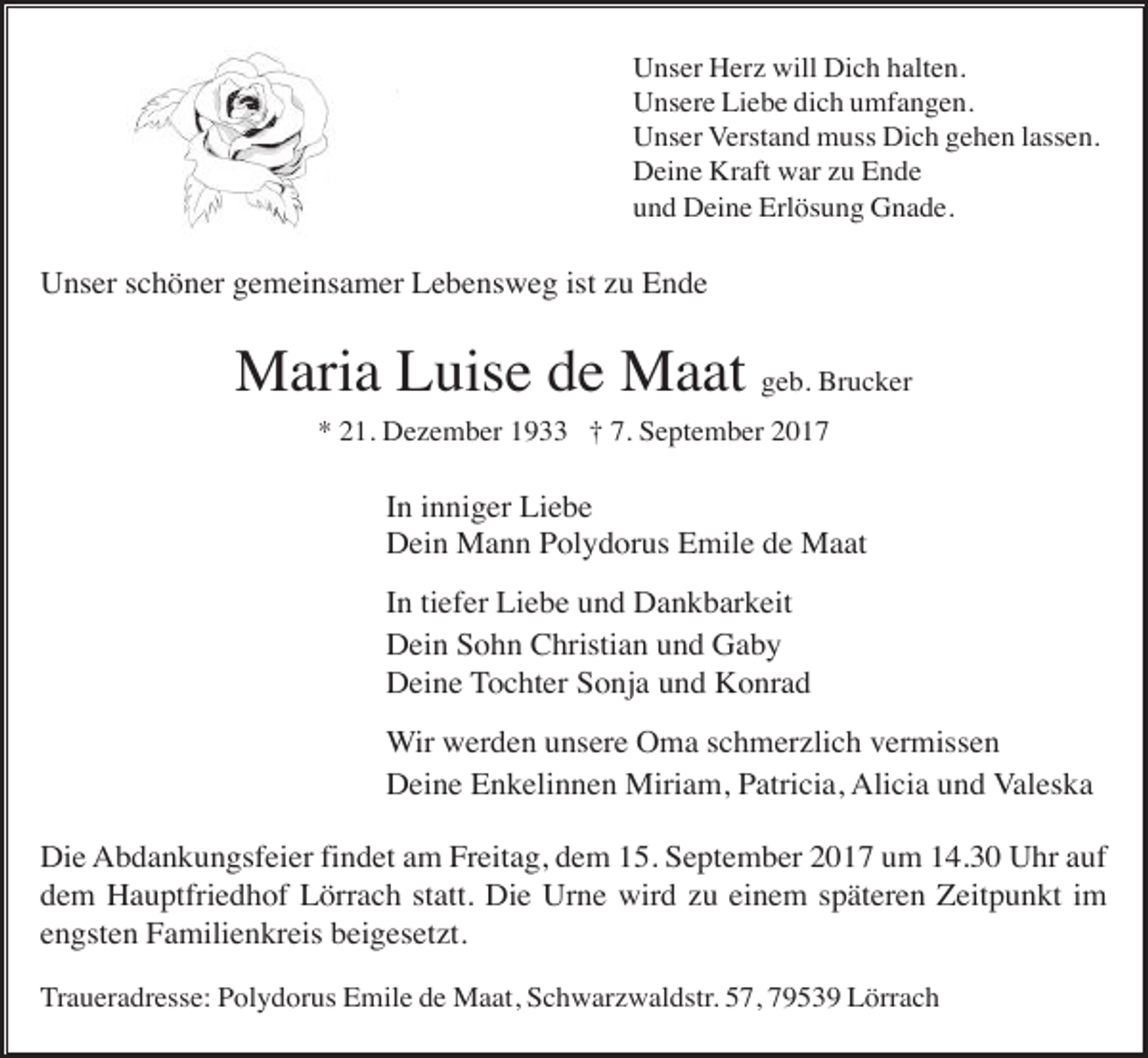 <p>Unser Herz will Dich halten.<br />Unsere Liebe dich umfangen.<br />Unser Verstand muss Dich gehen lassen.<br />Deine Kraft war zu Ende<br />und Deine Erlösung Gnade.</p><p>Unser schöner gemeinsamer Lebensweg ist zu Ende</p><p>Maria Luise de Maat geb. Brucker<br />* 21. Dezember 1933 † 7. September 2017</p><p>In inniger Liebe<br />Dein Mann Polydorus Emile de Maat<br />In tiefer Liebe und Dankbarkeit<br />Dein Sohn Christian und Gaby<br />Deine Tochter Sonja und Konrad<br />Wir werden unsere Oma schmerzlich vermissen<br />Deine Enkelinnen Miriam, Patricia, Alicia und Valeska<br />Die Abdankungsfeier findet am Freitag, dem 15. September 2017 um 14.30 Uhr auf<br />dem Hauptfriedhof Lörrach statt. Die Urne wird zu einem späteren Zeitpunkt im<br />engsten Familienkreis beigesetzt.<br />Traueradresse: Polydorus Emile de Maat, Schwarzwaldstr. 57, 79539 Lörrach</p>