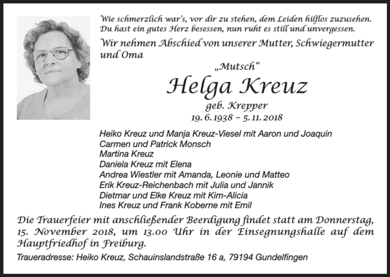 <p>Wie schmerzlich war’s, vor dir zu stehen, dem Leiden hilflos zuzusehen.<br />Du hast ein gutes Herz besessen, nun ruht es still und unvergessen.</p><p>Wir nehmen Abschied von unserer Mutter, Schwiegermutter<br />und Oma<br />„Mutsch“</p><p>Helga Kreuz<br />geb. Krepper<br />19. 6. 1938 – 5. 11. 2018<br />Heiko Kreuz und Manja Kreuz-Viesel mit Aaron und Joaquin<br />Carmen und Patrick Monsch<br />Martina Kreuz<br />Daniela Kreuz mit Elena<br />Andrea Wiestler mit Amanda, Leonie und Matteo<br />Erik Kreuz-Reichenbach mit Julia und Jannik<br />Dietmar und Elke Kreuz mit Kim-Alicia<br />Ines Kreuz und Frank Koberne mit Emil</p><p>Die Trauerfeier mit anschließender Beerdigung findet statt am Donnerstag,<br />15. November 2018, um 13.00 Uhr in der Einsegnungshalle auf dem<br />Hauptfriedhof in Freiburg.<br />Traueradresse: Heiko Kreuz, Schauinslandstraße 16 a, 79194 Gundelfingen</p>