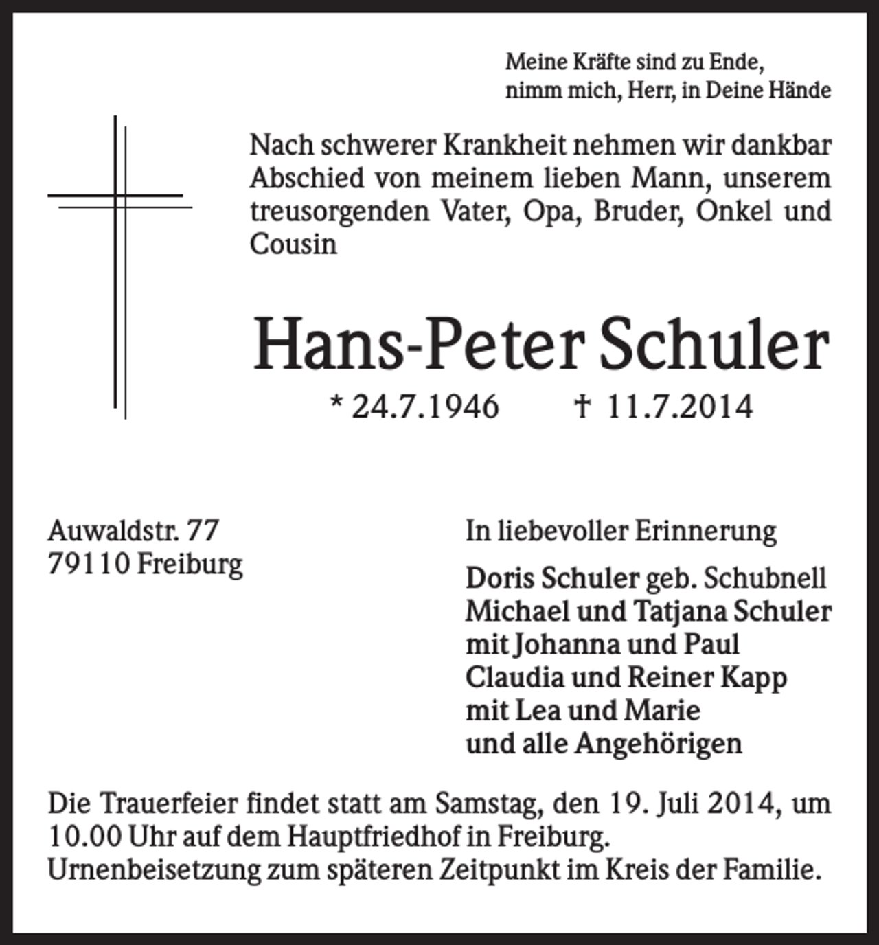 <p>Meine Kräfte sind zu Ende,<br />nimm mich, Herr, in Deine Hände</p><p>Nach schwerer Krankheit nehmen wir dankbar<br />Abschied von meinem lieben Mann, unserem<br />treusorgenden Vater, Opa, Bruder, Onkel und<br />Cousin</p><p>Hans-Peter Schuler<br />* 24.7.1946</p><p>Auwaldstr. 79110 Freiburg</p><p>† 11.7.2014</p><p>In liebevoller Erinnerung<br />Doris Schuler geb. Schubnell<br />Michael und Tatjana Schuler<br />mit Johanna und Paul<br />Claudia und Reiner Kapp<br />mit Lea und Marie<br />und alle Angehörigen</p><p>Die Trauerfeier findet statt am Samstag, den 19. Juli 2014, um<br />10.00 Uhr auf dem Hauptfriedhof in Freiburg.<br />Urnenbeisetzung zum späteren Zeitpunkt im Kreis der Familie.</p>
