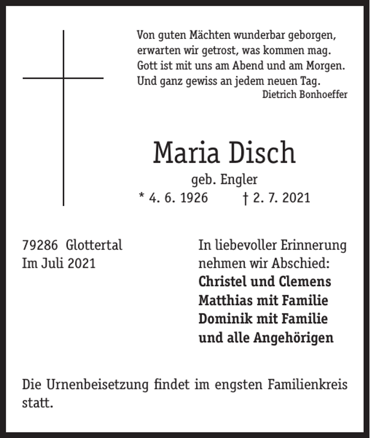 <p>Von guten Mächten wunderbar geborgen,<br />erwarten wir getrost, was kommen mag.<br />Gott ist mit uns am Abend und am Morgen.<br />Und ganz gewiss an jedem neuen Tag.</p><p>Dietrich Bonhoeffer</p><p>Maria Disch</p><p>geb. Engler<br />* 4. 6. 1926<br />† 2. 7. 2021<br />79286 Glottertal<br />In liebevoller Erinnerung<br />Im Juli 2021 nehmen wir Abschied:<br />Christel und Clemens<br />Matthias mit Familie<br />Dominik mit Familie<br />und alle Angehörigen<br />Die Urnenbeisetzung findet im engsten Familienkreis<br />statt.</p>