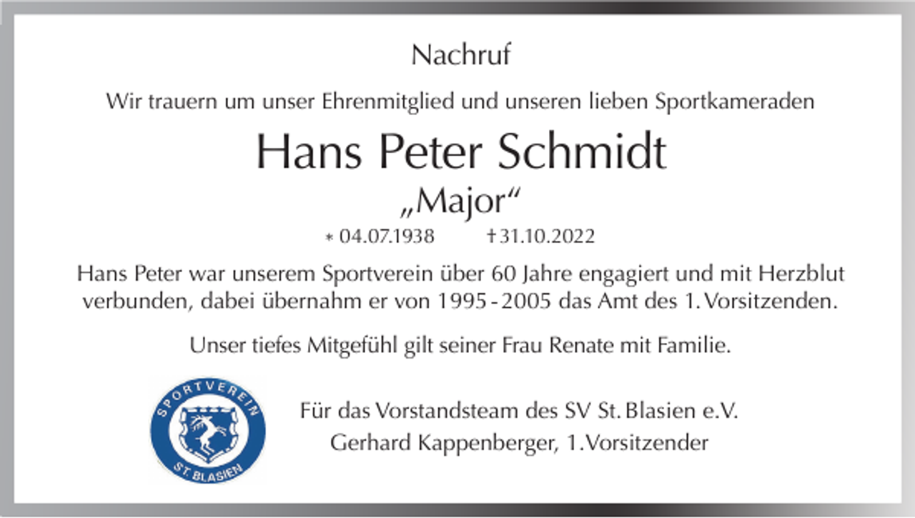 <p>Nachruf<br />Wir trauern um unser Ehrenmitglied und unseren lieben Sportkameraden</p><p>Hans Peter Schmidt<br />„Major“</p><p>* 04.07.1938</p><p>† 31.10.2022</p><p>Hans Peter war unserem Sportverein über 60 Jahre engagiert und mit Herzblut<br />verbunden, dabei übernahm er von 1995 - 2005 das Amt des 1. Vorsitzenden.<br />Unser tiefes Mitgefühl gilt seiner Frau Renate mit Familie.<br />Für das Vorstandsteam des SV St. Blasien e.V.<br />Gerhard Kappenberger, 1.Vorsitzender</p>