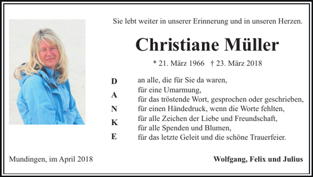 <p>Sie<br />Si<br />e llebt<br />e bt weiter<br />w eit er iin<br />n uunserer<br />ns er er Erinnerung<br />Eri n n er u n g uund<br />n d i in<br />n uunseren<br />ns er e n Herzen.<br />H er z e n.</p><p>C h risti a n e Müller<br />M üll e r<br />Christiane<br />1. März<br />M är z 11966<br />9 †† 223.<br />3. März<br />M är z<br />** 221.</p><p>D<br />D<br />A<br />A<br />N<br />N<br />K<br />K<br />E<br />E<br />MMundingen,<br />u n di n g e n, i im<br />m AApril<br />pril 018<br />01 8</p><p>alle,<br />aann all<br />e, die<br />di e ffür<br />ür Sie<br />Si e da<br />d a waren,<br />w ar e n,<br />ffür<br />ür eine<br />ei n e Umarmung,<br />U m ar m u n g,<br />tröstende<br />ffür<br />ür das<br />d as tr<br />öst e n d e Wort,<br />W ort, gesprochen<br />g es pr o c h e n oder<br />o d er geschrieben,<br />g es c hri e b e n,<br />für<br />die<br />f ür einen<br />ei n e n Händedruck,<br />H ä n d e dr u c k, wenn<br />w en n di<br />e Worte<br />W ort e ffehlten,<br />e hlt e n,<br />für<br />f ür alle<br />all e Zeichen<br />Z ei c h e n der<br />d er Liebe<br />Li e b e und<br />u n d Freundschaft,<br />Fr e u n ds c h aft,<br />für<br />f ür alle<br />all e Spenden<br />S p e n d e n und<br />u n d Blumen,<br />Bl u me n,<br />für<br />f ür das<br />d as lletzte<br />et zt e Geleit<br />G el eit und<br />u n d die<br />di e schöne<br />s c h ö n e Trauerfeier.<br />Tr a u erf ei er.<br />Wolfgang,<br />W olf g a n g, F Felix<br />eli x u und<br />n d J Julius<br />ul i us</p>