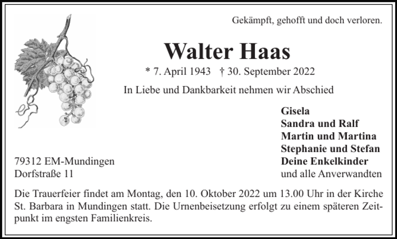 <p>Gekämpft, gehofft und doch verloren.</p><p>Walter Haas<br />* 7. April 1943 † 30. September 2022<br />In Liebe und Dankbarkeit nehmen wir Abschied</p><p>79312 EM-Mundingen<br />Dorfstraße 11</p><p>Gisela<br />Sandra und Ralf<br />Martin und Martina<br />Stephanie und Stefan<br />Deine Enkelkinder<br />und alle Anverwandten</p><p>Die Trauerfeier findet am Montag, den 10. Oktober 2022 um 13.00 Uhr in der Kirche<br />St. Barbara in Mundingen statt. Die Urnenbeisetzung erfolgt zu einem späteren Zeitpunkt im engsten Familienkreis.</p>